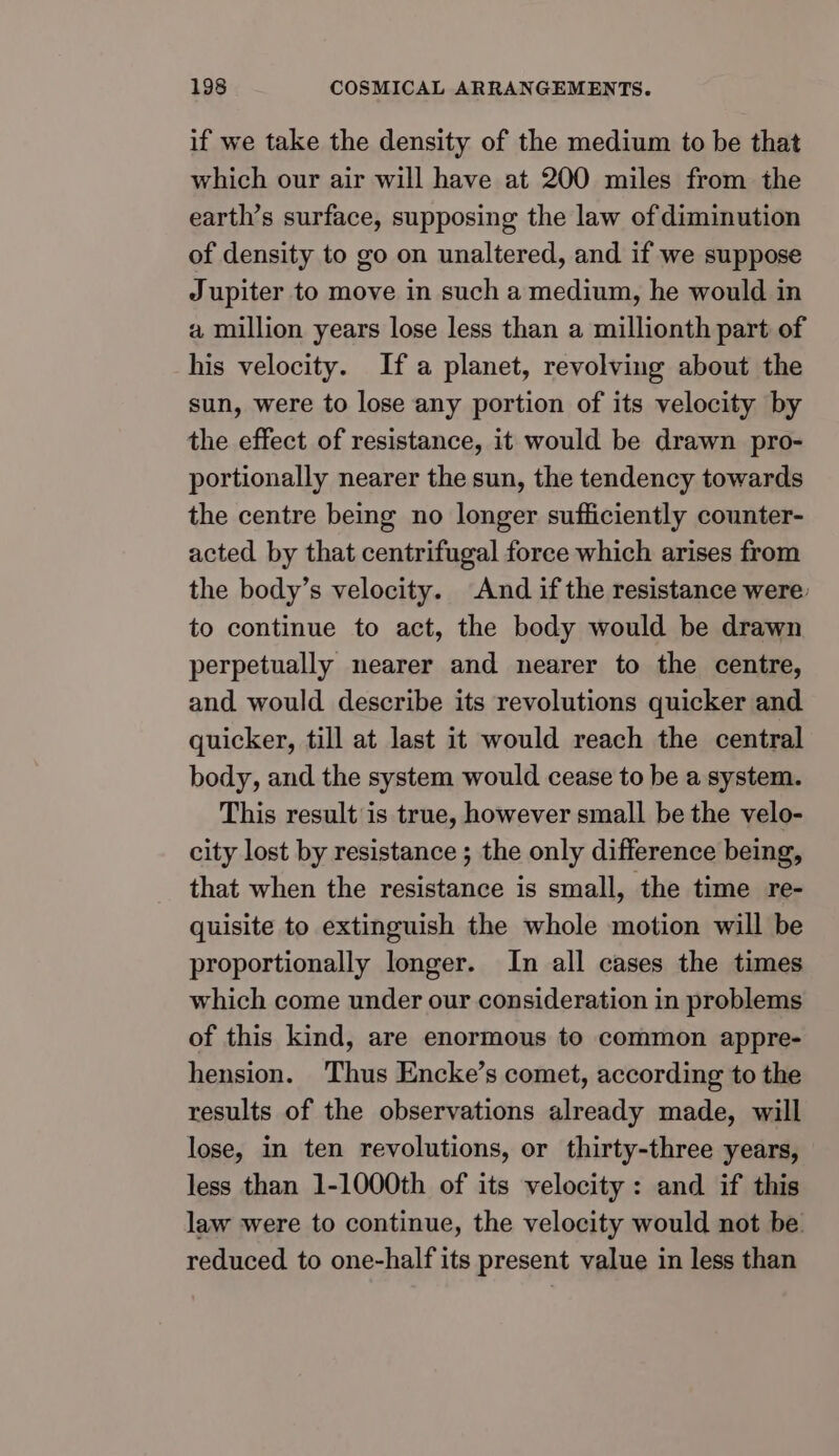 if we take the density of the medium to be that which our air will have at 200 miles from the earth’s surface, supposing the law of diminution of density to go on unaltered, and if we suppose Jupiter to move in such a medium, he would in a million years lose less than a millionth part of his velocity. Ifa planet, revolving about the sun, were to lose any portion of its velocity by the effect of resistance, it would be drawn pro- portionally nearer the sun, the tendency towards the centre being no longer sufficiently counter- acted by that centrifugal force which arises from the body’s velocity. And if the resistance were: to continue to act, the body would be drawn perpetually nearer and nearer to the centre, and would describe its revolutions quicker and quicker, till at last it would reach the central body, and the system would cease to be a system. This result is true, however small be the velo- city lost by resistance ; the only difference being, that when the resistance is small, the time re- quisite to extinguish the whole motion will be proportionally longer. In all cases the times which come under our consideration in problems of this kind, are enormous to common appre- hension. Thus Encke’s comet, according to the results of the observations already made, will lose, in ten revolutions, or thirty-three years, less than 1-1000th of its velocity: and if this law were to continue, the velocity would not be reduced to one-half its present value in less than