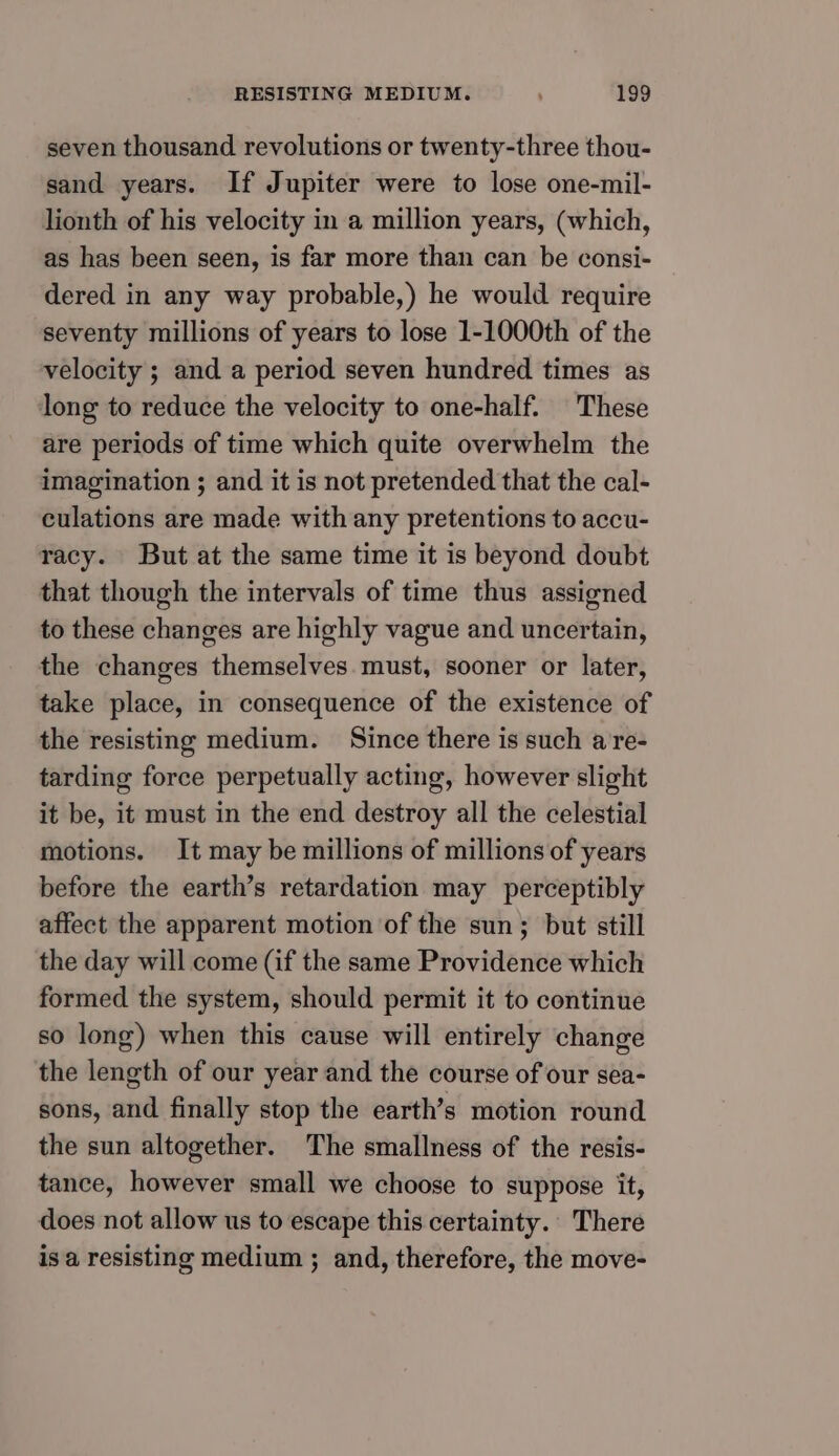seven thousand revolutions or twenty-three thou- sand years. If Jupiter were to lose one-mil- lionth of his velocity in a million years, (which, as has been seen, is far more than can be consi- dered in any way probable,) he would require seventy millions of years to lose 1-1000th of the velocity ; and a period seven hundred times as long to reduce the velocity to one-half. These are periods of time which quite overwhelm the imagination ; and it is not pretended that the cal- culations are made with any pretentions to accu- racy. But at the same time it is beyond doubt that though the intervals of time thus assigned to these changes are highly vague and uncertain, the changes themselves must, sooner or later, take place, in consequence of the existence of the resisting medium. Since there is such a re- tarding force perpetually acting, however slight it be, it must in the end destroy all the celestial motions. It may be millions of millions of years before the earth’s retardation may perceptibly affect the apparent motion of the sun; but still the day will come (if the same Providence which formed the system, should permit it to continue so long) when this cause will entirely change the length of our year and the course of our sea- sons, and finally stop the earth’s motion round the sun altogether. The smallness of the resis- tance, however small we choose to suppose it, does not allow us to escape this certainty. There is a resisting medium ; and, therefore, the move-