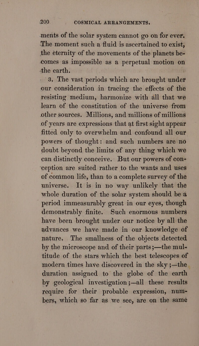 ments of the solar system cannot go on for ever. The moment such a fluid is ascertained to exist, the eternity of the movements of the planets be- comes as impossible as a perpetual motion on ‘the earth. 3. The vast periods which are brought under our consideration in tracing the effects of the resisting medium, harmonize with all that we learn of the constitution of the universe from other sources. Millions, and millions of millions of years are expressions that at first sight appear fitted only to overwhelm and confound all our powers of thought: and such numbers are no doubt beyond the limits of any thing which we can distinctly conceive. But our powers of con- ‘ception are suited rather to the wants and uses of common life, than to a complete survey of the universe. It is in no way unlikely that the whole duration of the solar system should be a period immeasurably great in our eyes, though demonstrably finite. Such enormous numbers have been brought under our notice by all the advances we have made in our knowledge of nature. The smallness of the objects detected by the microscope and of their parts ;—the mul- titude of the stars which the best telescopes of modern times have discovered in the sky ;—the duration assigned to the globe of the earth by geological investigation ;—all these results require for their probable expression, num- bers, which so far as we see, are on the same