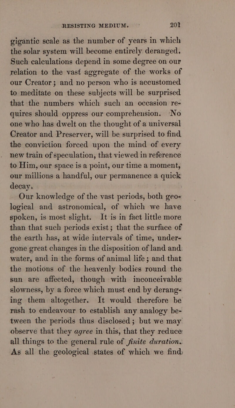gigantic scale as the number of years in which the solar system will become entirely deranged. Such calculations depend in some degree on our relation to the vast aggregate of the works of our Creator ; and no person who is accustomed to meditate on these subjects will be surprised that the numbers which such an occasion re- quires should oppress our comprehension. “No one who has dwelt on the thought of a universal Creator and Preserver, will be surprised to find. the conviciion forced upon the mind of every new train of speculation, that viewed in reference to Him, our space is a point, our time a moment, our millions a handful, our permanence a quick decay. Our knowledge of the vast periods, both geo- logical and astronomical, of which we have spoken, is most slight. It is in fact little more than that such periods exist; that the surface of the earth has, at wide intervals of time, under- gone great changes in the disposition of land and. water, and in the forms of animal life; and that the motions of the heavenly bodies round the sun are affected, though with inconceivable slowness, by a force which must end by derang- ing them altogether. It would therefore be rash to endeavour to establish any analogy be- tween the periods thus disclosed ; but we may observe that they agree in this, that they reduce all things to the general rule of finite duration. As all the geological states of which we find)