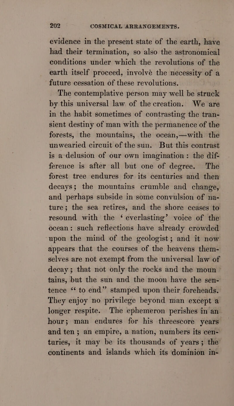 evidence in the present state of the earth, have had their termination, so also the astronomical conditions under which the revolutions of the earth itself proceed, involve the necessity of a future cessation of these revolutions. The contemplative person may well be struck by this universal law of the creation. We are in the habit sometimes of contrasting the tran- sient destiny of man with the permanence of the forests, the mountains, the ocean,—with the unwearied circuit of the sun. But this contrast is a delusion of our own imagination: the dif- ference is after all but one of degree. The forest tree endures for its centuries and then decays; the mountains crumble and change, and perhaps subside in some convulsion of na- ture; the sea retires, and the shore ceases to resound with the ‘ everlasting’ voice of the ocean: such reflections have already crowded upon the mind of the geologist; and it now appears that the courses of the heavens them- selves are not exempt from the universal law of decay; that not only the rocks and the moun tains, but the sun and the moon have the sen- tence ‘* to end” stamped upon their foreheads. They enjoy no privilege beyond man except a longer respite. The ephemeron perishes in an. hour; man endures for his threescore years and ten ; an empire, a nation, numbers its cen- turies, it may be its thousands of years; the continents and islands which its dominion in-