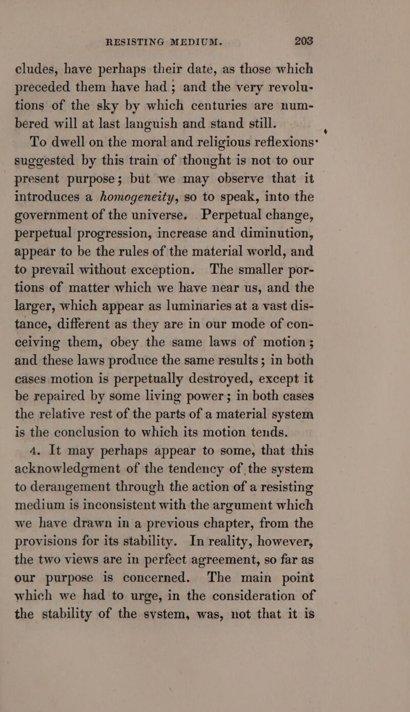 cludes, have perhaps their date, as those which preceded them have had ; and the very revolu- tions of the sky by which centuries are num- bered will at last languish and stand still. To dwell on the moral and religious reflexions’ suggested by this train of thought is not to our present purpose; but we may observe that it introduces a homogeneity, so to speak, into the government of the universe. Perpetual change, perpetual progression, increase and diminution, appear to be the rules of the material world, and to prevail without exception. The smaller por- tions of matter which we have near us, and the larger, which appear as luminaries at a vast dis- tance, different as they are in our mode of con- ceiving them, obey the same laws of motion; and these laws produce the same results; in both cases motion is perpetually destroyed, except it be repaired by some living power; in both cases the relative rest of the parts of a material system is the conclusion to which its motion tends. 4, It may perhaps appear to some, that this acknowledgment of the tendency of the system to derangement through the action of a resisting medium is inconsistent with the argument which we have drawn in a previous chapter, from the provisions for its stability. In reality, however, the two views are in perfect agreement, so far as our purpose is concerned. The main point which we had to urge, in the consideration of the stability of the system, was, not that it is a