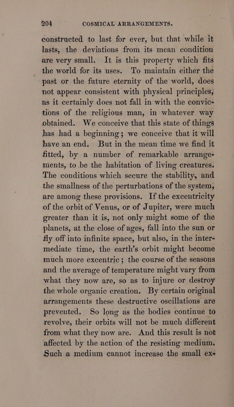 constructed to last for ever, but that while it lasts, the deviations from its mean condition are very small. It is this property which fits the world for its uses. ‘To maintain either the past or the future eternity of the world, does not appear consistent with physical principles, as it certainly does not fall in with the convic- tions of the religious man, in whatever way obtained. We conceive that this state of things has had a beginning; we conceive that it will have an end. But in the mean time we find it fitted, by a number of remarkable arrange- ments, to be the habitation of living creatures. The conditions which secure the stability, and the smallness of the perturbations of the system, are among these provisions. If the excentricity of the orbit of Venus, or of Jupiter, were much greater than it is, not only might some of the planets, at the close of ages, fall into the sun or fly off into infinite space, but also, in the inter- mediate time, the earth’s orbit might become much more excentric; the course of the seasons and the average of temperature might vary from what they now are, so as to injure or destroy the whole organic creation. By certain original arrangements these destructive oscillations are prevented. So long as the bodies continue to revolve, their orbits will not be much different from what they now are. And this result is not affected by the action of the resisting medium. Such a medium cannot increase the small ex+