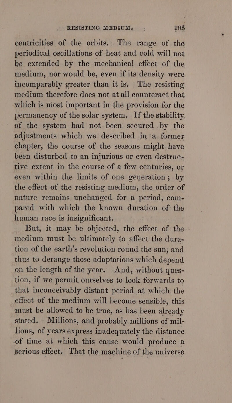 eentricities of the orbits. The range of the periodical oscillations of heat and cold will not be extended by the mechanical effect of the medium, nor would be, even if its density were incomparably greater than it is. The resisting medium therefore does not at all counteract that which is most important in the provision for the permanency of the solar system. If the stability, of the system had not been secured by the adjustments which we described in a former chapter, the course of the seasons might. have been disturbed to an injurious or even destruc- tive extent in the course of a few centuries, or even within the limits of one generation; by the effect of the resisting medium, the order of nature remains unchanged for a period, com- pared with which the known duration of the human race is insignificant. . But, it may be objected, the effect of the medium must be ultimately to affect the dura- tion of the earth’s revolution round the sun, and thus to derange those adaptations which depend on the length of the year. And, without ques- tion, if we permit ourselves to look forwards to that inconceivably distant period at which the effect of the medium will become sensible, this must be allowed to be true, as has been already stated. Millions, and probably millions of mil- lions, of years express inadequately the distance of time at which this cause would produce a serious effect. That the machine of the universe