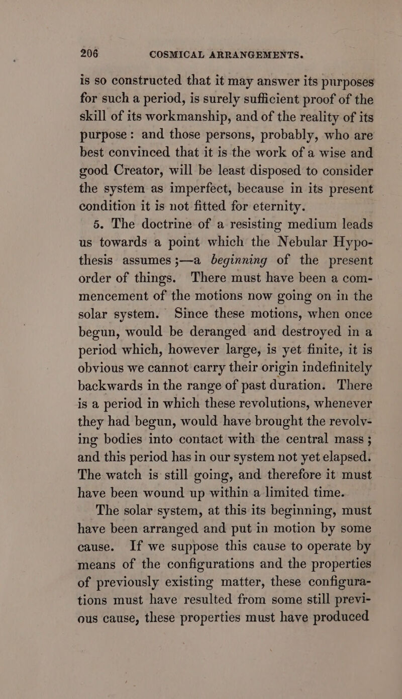 is so constructed that it may answer its purposes for such a period, is surely sufficient proof of the skill of its workmanship, and of the reality of its purpose: and those persons, probably, who are best convinced that it is the work of a wise and good Creator, will be least disposed to consider the system as imperfect, because in its present condition it is not fitted for eternity. 5. The doctrine of a resisting medium leads us towards a point which the Nebular Hypo- thesis assumes ;—a beginning of the present order of things. There must have been a com- mencement of the motions now going on in the solar system. Since these motions, when once begun, would be deranged and destroyed in a period which, however large, is yet finite, it is obvious we cannot carry their origin indefinitely backwards in the range of past duration. There is a period in which these revolutions, whenever they had begun, would have brought the revolvy- ing bodies into contact with the central mass ; and this period has in our system not yet elapsed. The watch is still going, and therefore it must have been wound up within a limited time. The solar system, at this its beginning, must have been arranged and put in motion by some cause. If we suppose this cause to operate by means of the configurations and the properties of previously existing matter, these configura- tions must have resulted from some still previ- ous cause, these properties must have produced