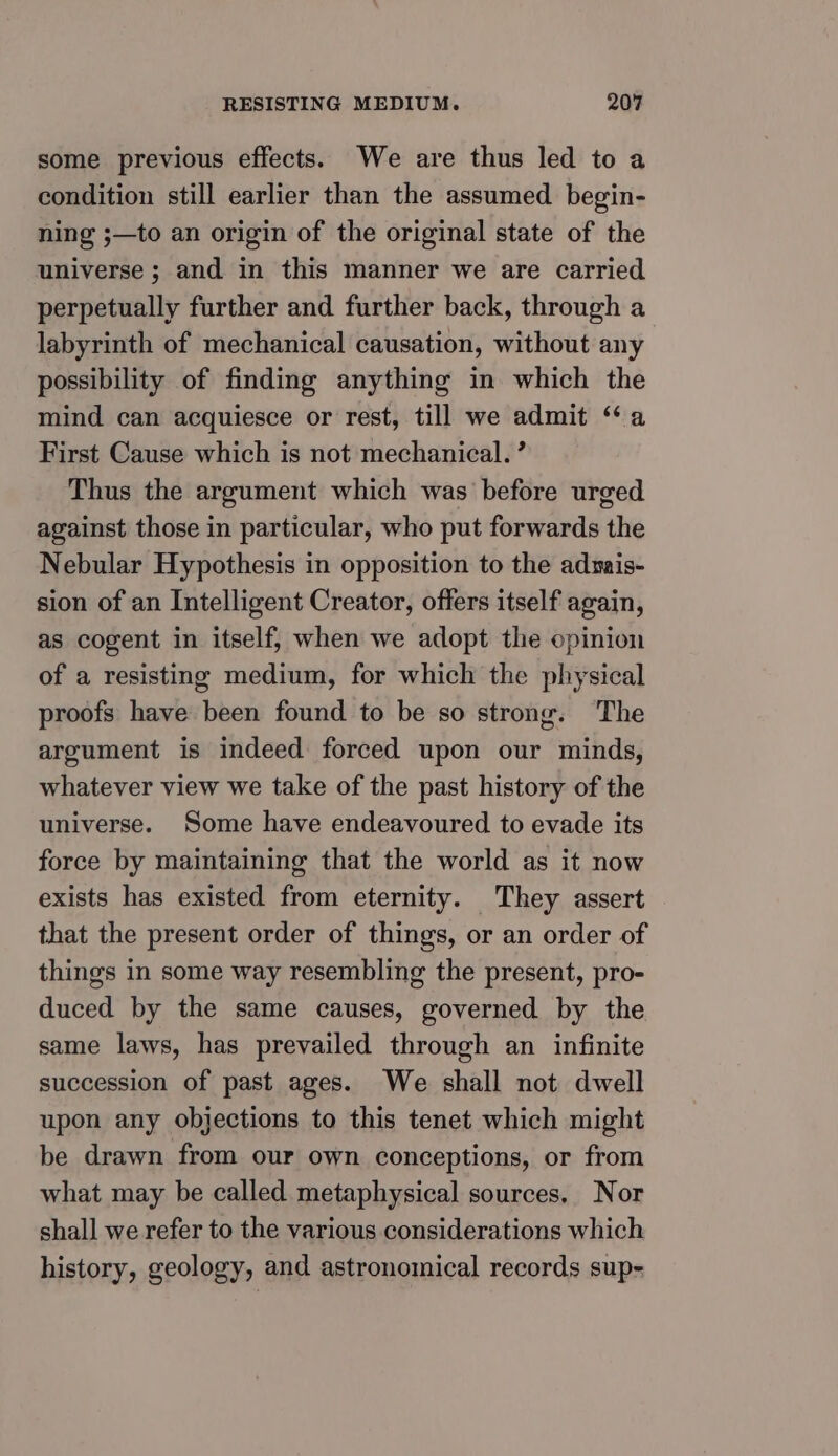 some previous effects. We are thus led to a condition still earlier than the assumed begin- ning ;—to an origin of the original state of the universe ; and in this manner we are carried perpetually further and further back, through a labyrinth of mechanical causation, without any possibility of finding anything in which the mind can acquiesce or rest, till we admit “a First Cause which is not mechanical. ’ Thus the argument which was before urged against those in particular, who put forwards the Nebular Hypothesis in opposition to the admais- sion of an Intelligent Creator, offers itself again, as cogent in itself, when we adopt the opinion of a resisting medium, for which the physical proofs have been found to be so strong. The argument is indeed forced upon our minds, whatever view we take of the past history of the universe. Some have endeavoured to evade its force by maintaining that the world as it now exists has existed from eternity. They assert that the present order of things, or an order of things in some way resembling the present, pro- duced by the same causes, governed by the same laws, has prevailed through an infinite succession of past ages. We shall not dwell upon any objections to this tenet which might be drawn from our own conceptions, or from what may be called metaphysical sources, Nor shall we refer to the various considerations which history, geology, and astronomical records sup-