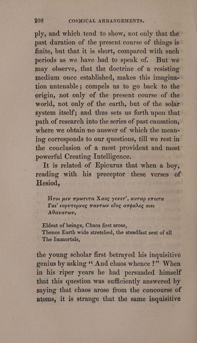 ply, and which tend to show, not only that the’ past duration of the present course of things is’ finite, but that it is short, compared with such periods as we have had to speak of. But we may observe, that the doctrine of a resisting medium once established, makes this imagina- tion untenable; compels us to go back to the origin, not only of the present course of the world, not only of the earth, but of the solar system itself; and thus sets us forth upon that path of research into the series of past causation, where we obtain -no answer of which the mean- ing corresponds to our questions, till we rest in the conclusion of a most provident and most powerful Creating Intelligence. It is related of Epicurus that when a boy, reading with his preceptor these verses of Hesiod, | Hrot pey mpwrisa Xaog yever’, avrao evera Tav evpusepvog mavtwy slog acganec ater AQavarwy, © Eldest of beings, Chaos first arose, Thence Earth wide stretched, the steadfast seat of all ~ The Immortals, the young scholar first betrayed his inquisitive genius by asking ‘* And chaos whence ?” When in his riper years he had persuaded himself that this question was sufficiently answered by saying that chaos arose from the concourse of atoms, it is strange that the same inquisitive