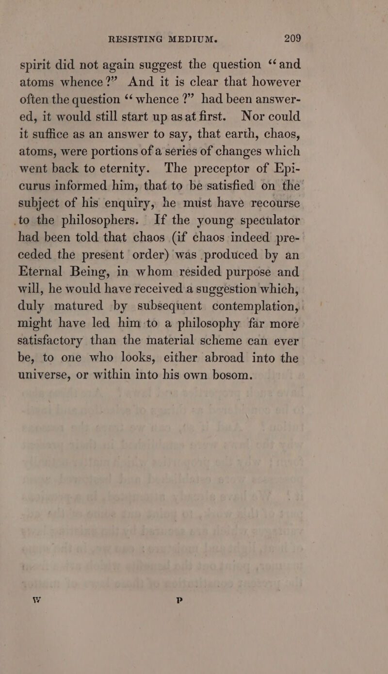 spirit did not again suggest the question ‘and atoms whence?” And it is clear that however often the question ‘‘ whence ?” had been answer- ed, it would still start up asat first. Nor could it suffice as an answer to say, that earth, chaos, atoms, were portions of a series of changes which went back to eternity. The preceptor of Epi- curus informed him, that to be satisfied on the subject of his enquiry, he must have recourse to the philosophers. If the young speculator had been told that chaos (if chaos indeed pre- ceded the present order) was .produced by an Eternal Being, in whom resided purpose and will, he would have received a suggestion which, duly matured by subsequent contemplation, might have led him to a philosophy far more satisfactory than the material scheme can ever be, to one who looks, either abroad into the universe, or within into his own bosom.