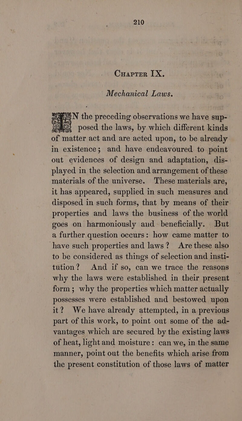 Cuapter LX, Mechanical Laws. a N the preceding observations we haus sup- jen! I posed the laws, by which different kinds of matter act and are acted upon, to be already in existence; and have endeavoured to point out evidences of design and adaptation, dis- played in the selection and arrangement of these materials of the universe. These materials are, it has appeared, supplied in such measures and disposed in such forms, that by means of their properties and laws the business of the world goes on harmoniously aud beneficially. But a further.question occurs: how came matter to have such properties and laws? Are these also to be considered as things of selection and insti- tution? And if so, can we trace the reasons why the laws were established in their present form; why the properties which matter actually possesses were established and bestowed upon it? We have already attempted, in a previous part of this work, to point out some of the ad- vantages which are secured by the existing laws of heat, light and moisture: can we, in the same manner, point out the benefits which arise from the present constitution of those laws of matter
