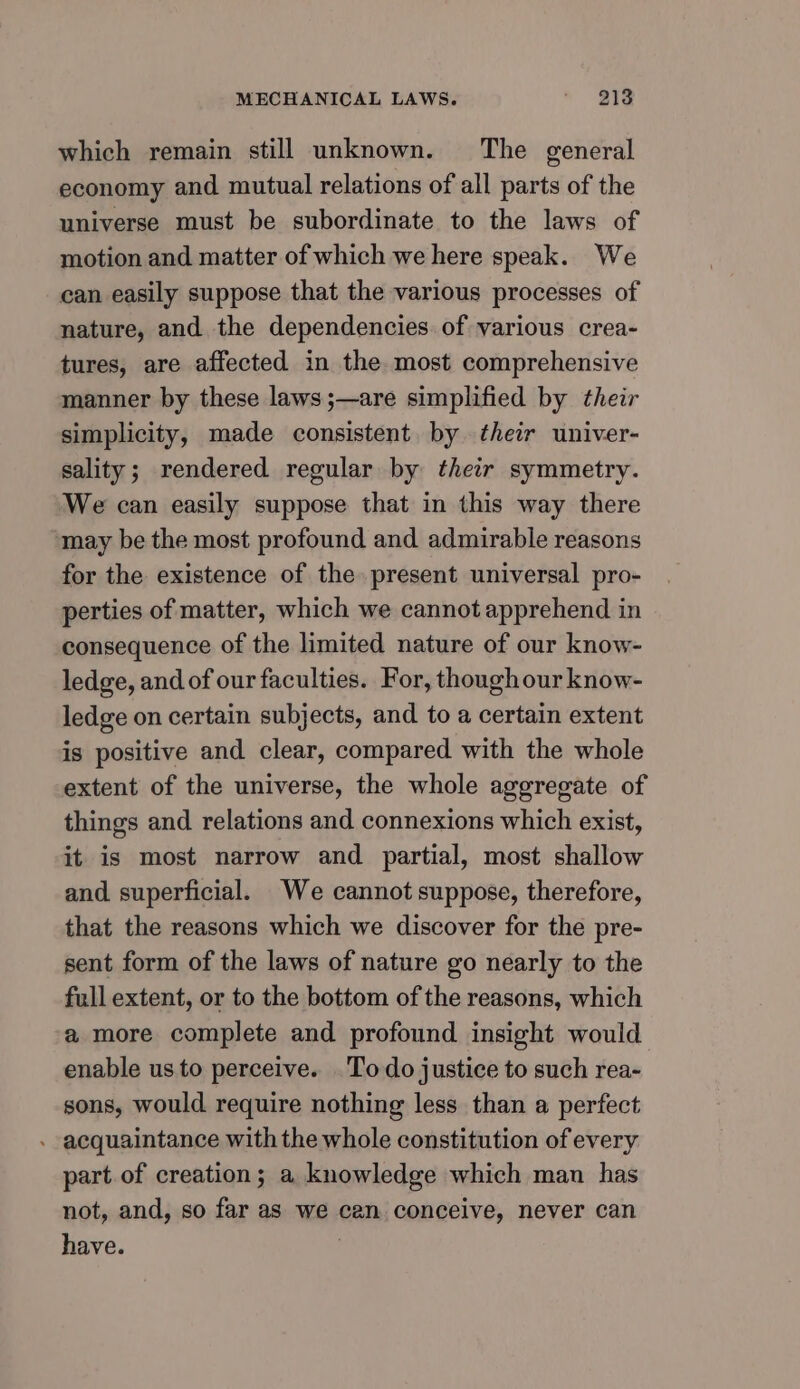 which remain still unknown. The general economy and mutual relations of all parts of the universe must be subordinate to the laws of motion and matter of which we here speak. We can easily suppose that the various processes of nature, and the dependencies. of various crea- tures, are affected in the most comprehensive manner by these laws;—are simplified by their simplicity, made consistent by their univer- sality; rendered regular by their symmetry. We can easily suppose that in this way there may be the most profound and admirable reasons for the existence of the present universal pro- perties of matter, which we cannot apprehend in consequence of the limited nature of our know- ledge, and of our faculties. For, thoughour know- ledge on certain subjects, and to a certain extent is positive and clear, compared with the whole extent of the universe, the whole aggregate of things and relations and connexions which exist, it is most narrow and partial, most shallow and superficial. We cannot suppose, therefore, that the reasons which we discover for the pre- sent form of the laws of nature go nearly to the full extent, or to the bottom of the reasons, which a more complete and profound insight would enable us to perceive. Todo justice to such rea- sons, would require nothing less than a perfect - acquaintance with the whole constitution of every part. of creation; a knowledge which man has not, and, so far as we can conceive, never can have. 3