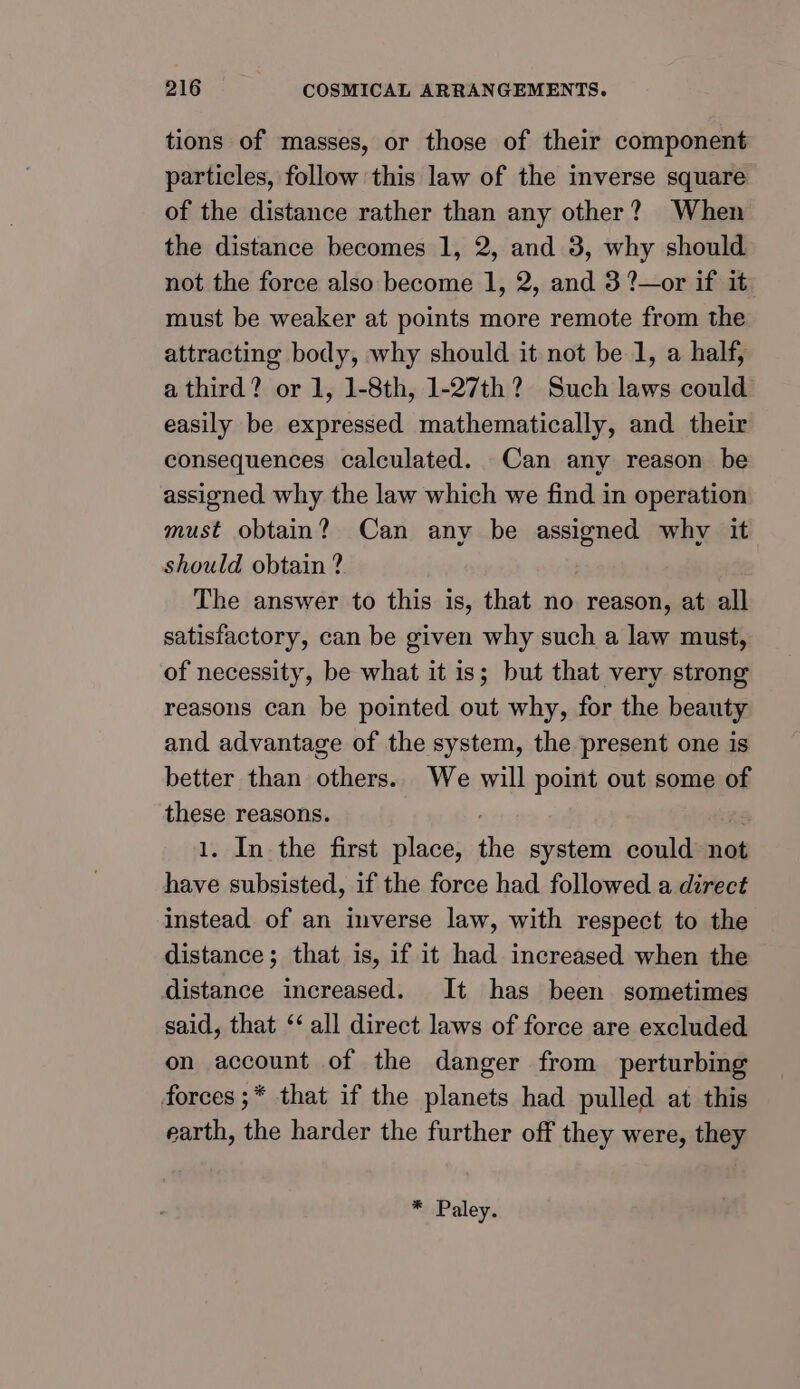 tions of masses, or those of their component particles, follow this law of the inverse square of the distance rather than any other? When the distance becomes 1, 2, and 3, why should not the force also become 1, 2, and 3 ?—or if it must be weaker at points more remote from the attracting body, why should it not be 1, a half, a third? or 1, 1-8th, 1-27th? Such laws could easily be expressed mathematically, and their consequences calculated. Can any reason be assigned why the law which we find in operation must obtain? Can any be assigned why it should obtain ? The answer to this is, that no reason, at all satisfactory, can be given why such a law must, of necessity, be what it is; but that very strong reasons can be pointed out why, for the beauty and advantage of the system, the present one is better than others. We will point out some of these reasons. 1. In the first place, the system could not have subsisted, if the force had followed a direct instead of an inverse law, with respect to the distance; that is, if it had increased when the distance increased. It has been sometimes said, that ‘‘ all direct laws of force are excluded on account of the danger from perturbing forces ;* that if the planets had pulled at this earth, the harder the further off they were, they * Paley.