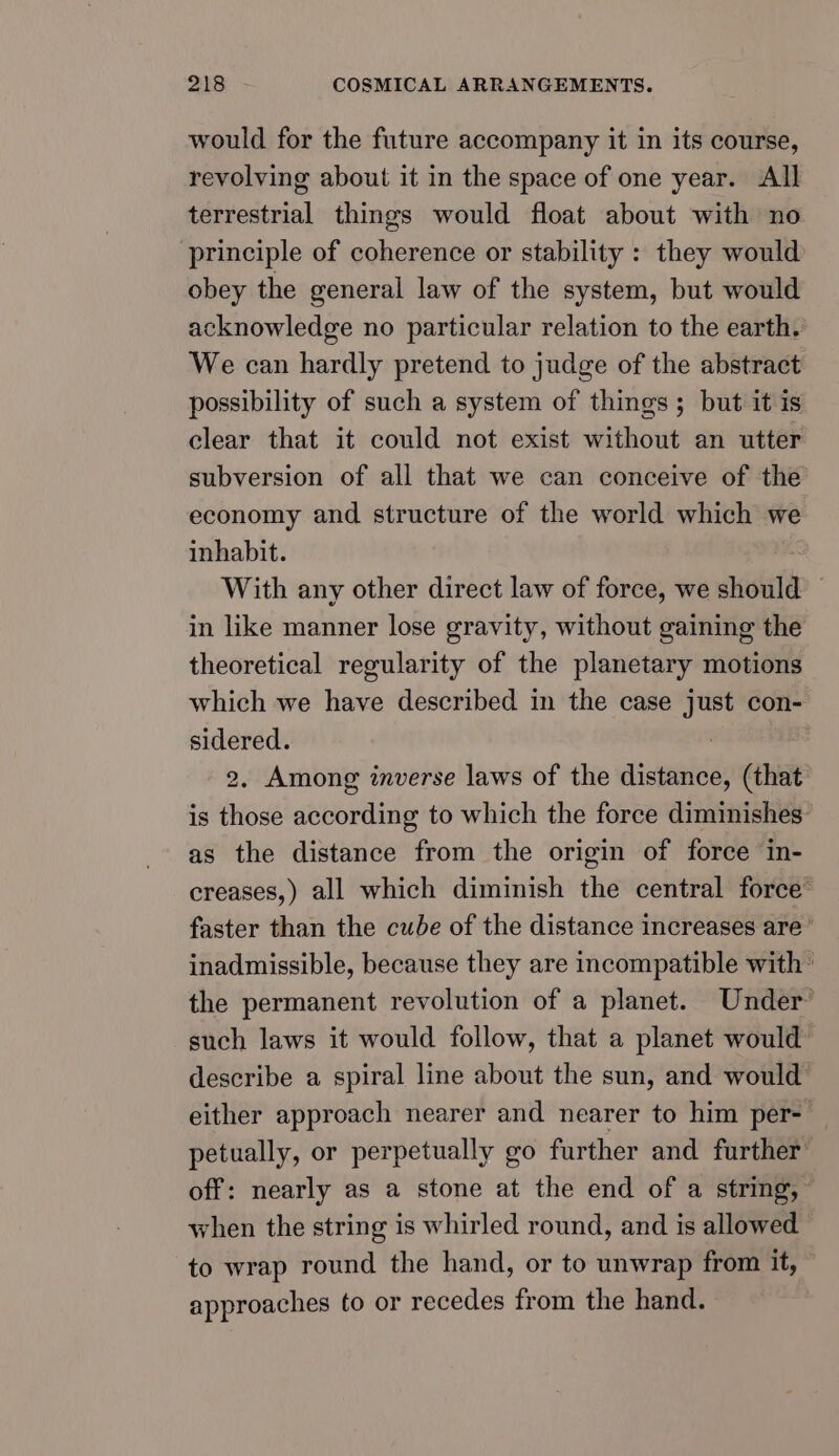 would for the future accompany it in its course, revolving about it in the space of one year. All terrestrial things would float about with no principle of coherence or stability : they would obey the general law of the system, but would acknowledge no particular relation to the earth. We can hardly pretend to judge of the abstract possibility of such a system of things; but it is clear that it could not exist without an utter subversion of all that we can conceive of the economy and structure of the world which we inhabit. With any other direct law of force, we should © in like manner lose gravity, without gaining the theoretical regularity of the planetary motions which we have described in the case just con- sidered. . 2, Among inverse laws of the distance, (that is those according to which the force diminishes as the distance from the origin of force in- creases,) all which diminish the central force faster than the cube of the distance increases are’ inadmissible, because they are incompatible with | the permanent revolution of a planet. Under’ such laws it would follow, that a planet would describe a spiral line about the sun, and would either approach nearer and nearer to him per- petually, or perpetually go further and further off: nearly as a stone at the end of a string,” when the string is whirled round, and is allowed to wrap round the hand, or to unwrap from it, approaches to or recedes from the hand.