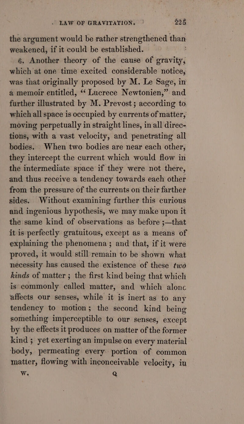 the argument would be rather strengthened than weakened, if it could be established. 6. Another theory of the cause of gravity; which at one time excited considerable notice, was that originally proposed by M. Le Sage, in a memoir entitled, ‘‘ Lucrece Newtonien,” and further illustrated by M. Prevost; according to which all space is occupied by currents of matter, moving perpetually in straight lines, in all direc- tions, with a vast velocity, and penetrating all bodies. When two bodies are near each other, they intercept the current which would flow in the intermediate space if they were not there, and thus receive a tendency towards each other from the pressure of the currents on their farther sides. Without examining further this curious and ingenious hypothesis, we may make upon it the same kind of observations as before ;—that it is perfectly gratuitous, except as a means of explaining the phenomena ; and that, if it were proved, it would still remain to be shown what necessity has caused the existence of these twé kinds of matter ; the first kind being that which is commonly called matter, and which alonc affects our senses, while it is inert as to any tendency to motion; the second kind being something imperceptible to our senses, except by the effects it produces on matter of the former kind ; yet exerting an impulse on every material body, permeating every portion of common matter, flowing with inconceivable velocity, in w. Q
