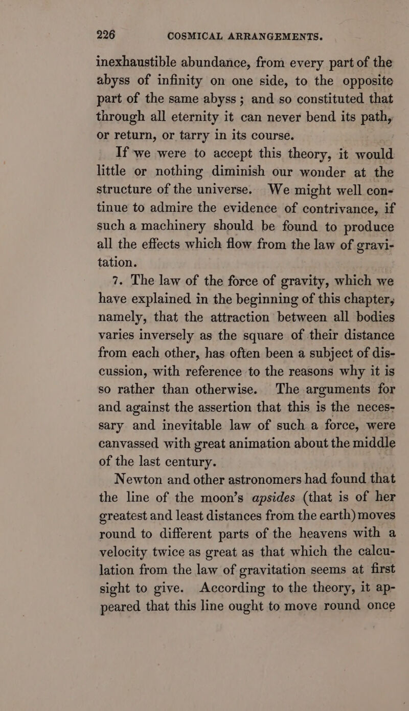 inexhaustible abundance, from every part of the abyss of infinity on one side, to the opposite part of the same abyss; and so constituted that through all eternity it can never bend its path, or return, or tarry in its course. If we were to accept this theory, it would little or nothing diminish our wonder at the structure of the universe. We might well con- tinue to admire the evidence of contrivance, if such a machinery should be found to produce all the effects which flow from the law of gravi- tation. 7. The law of the force of gravity, which we have explained in the beginning of this chapter, namely, that the attraction between all bodies varies inversely as the square of their distance from each other, has often been a subject of dis- cussion, with reference to the reasons why it is so rather than otherwise. The arguments for and against the assertion that this is the neces- sary and inevitable law of such a force, were canvassed with great animation about the middle of the last century. Newton and other astronomers had found that the line of the moon’s apsides (that is of her ereatest and least distances from the earth) moves round to different parts of the heavens with a velocity twice as great as that which the calcu- lation from the law of gravitation seems at first sight to give. According to the theory, it ap- peared that this line ought to move round once