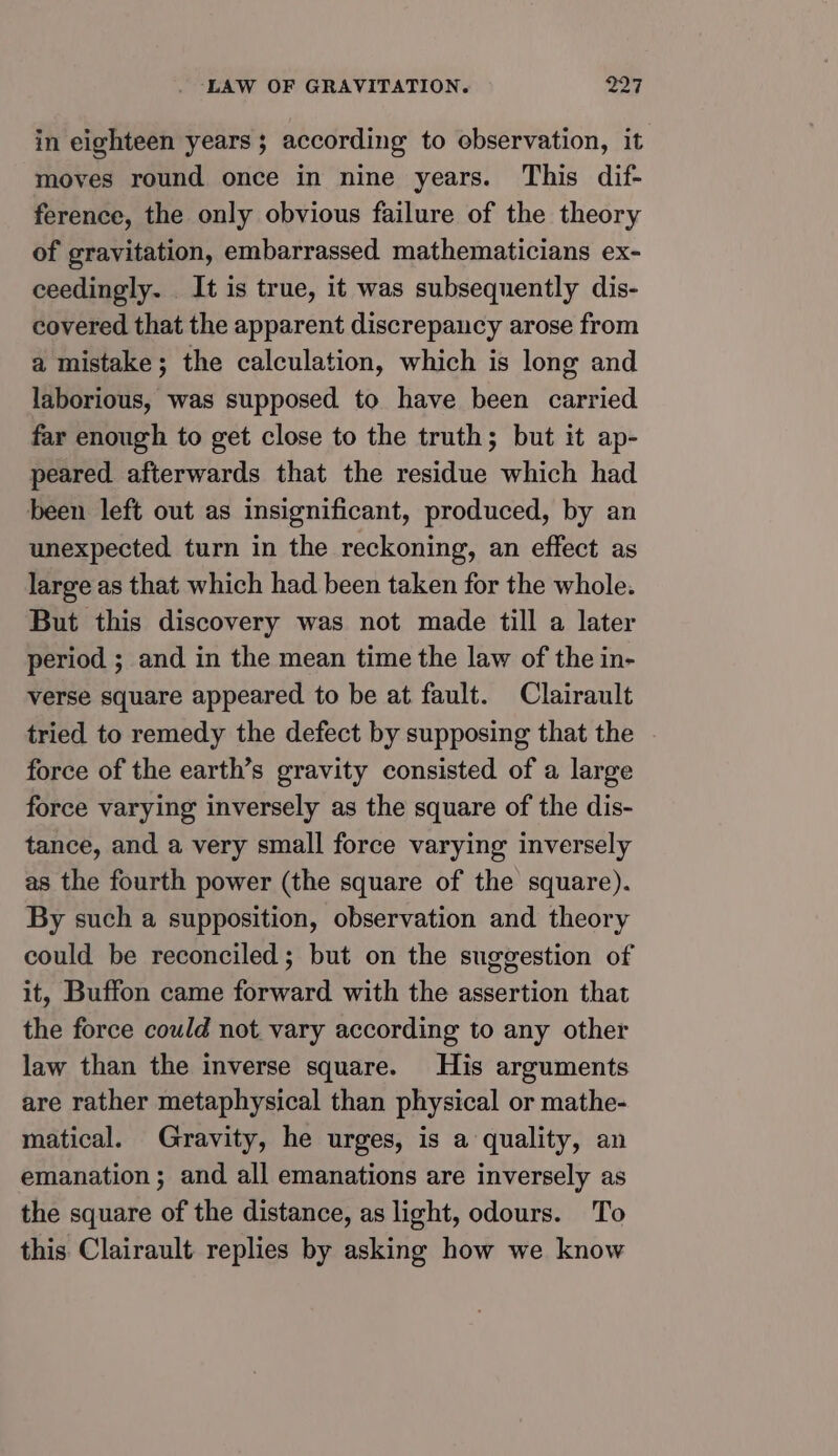 in eighteen years; according to observation, it moves round once in nine years. This dif- ference, the only obvious failure of the theory of gravitation, embarrassed mathematicians ex- ceedingly. It is true, it was subsequently dis- covered that the apparent discrepancy arose from a mistake; the calculation, which is long and laborious, was supposed to have been carried far enough to get close to the truth; but it ap- peared afterwards that the residue which had been left out as insignificant, produced, by an unexpected turn in the reckoning, an effect as large as that which had been taken for the whole. But this discovery was not made till a later period ; and in the mean time the law of the in- verse square appeared to be at fault. Clairault tried to remedy the defect by supposing that the force of the earth’s gravity consisted of a large force varying inversely as the square of the dis- tance, and a very small force varying inversely as the fourth power (the square of the square). By such a supposition, observation and theory could be reconciled; but on the suggestion of it, Buffon came forward with the assertion that the force could not vary according to any other law than the inverse square. His arguments are rather metaphysical than physical or mathe- matical. Gravity, he urges, is a quality, an emanation ; and all emanations are inversely as the square of the distance, as light, odours. To this Clairault replies by asking how we know