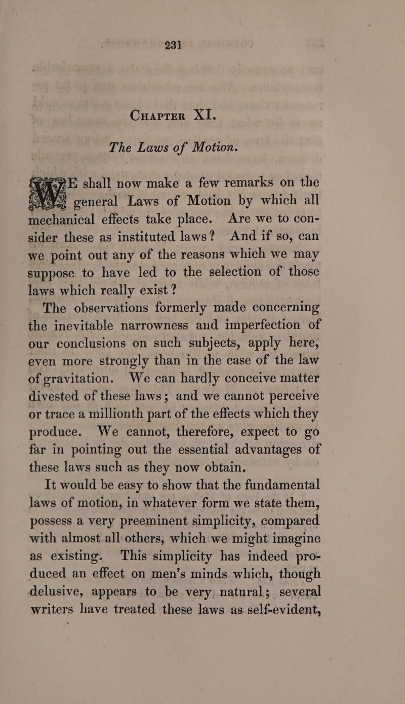 Cuapter XI. The Laws of Motion. Seg? shall now make a few remarks on the w= general Laws of Motion by which all merical effects take place. Are we to con- sider these as instituted laws? And if so, can we point out any of the reasons which we may suppose to have led to the selection of those laws which really exist ? _ The observations formerly made concerning the inevitable narrowness and imperfection of our conclusions on such subjects, apply here, eyen more strongly than in the case of the law of gravitation. We can hardly conceive matter divested of these laws; and we cannot perceive or trace a millionth part of the effects which they produce. We cannot, therefore, expect to go far in pointing out the essential advantages of these laws such as they now obtain. It would be easy to show that the fundamental laws of motion, in whatever form we state them, possess a very preeminent simplicity, compared with almost all others, which we might imagine as existing. This simplicity has indeed pro- duced an effect on men’s minds which, though delusive, appears to be very, natural; several writers have treated these laws as self-evident,