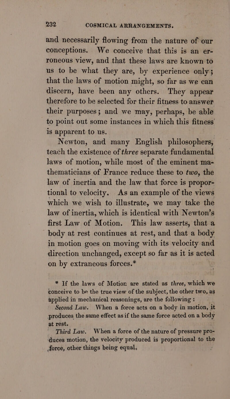 and necessarily flowing from the nature of our conceptions. We conceive that this is an er- roneous view, and that these laws are known to us to be what they are, by experience only; that the laws of motion might, so far as we can discern, have been any others. They appear therefore to be selected for their fitness to answer their purposes; and we may, perhaps, be able to point out some instances in which this fitness is apparent to us. Newton, and many English philosophers, teach the existence of three separate fundamental laws of motion, while most of the eminent ma- thematicians of France reduce these to two, the law of inertia and the law that force is propor- tional to velocity. As an example of the views which we wish to illustrate, we may take the law of inertia, which is identical with Newton’s first Law of Motion. This law asserts, that a body at rest continues at rest, and that a body in motion goes on moving with its velocity and direction unchanged, except so far as it is acted on by extraneous forces.* * Tf the laws of Motion are stated as three, which we conceive to be the true view of the subject, the other two, as applied in mechanical reasonings, are the following : Second Law. When a force acts on a body in motion, it produces the same effect asif the same force acted on a body at rest. 4 Third Law. When a force of the nature of pressure pro- ‘duces motion, the velocity produced is proportional to the force, other things being equal.