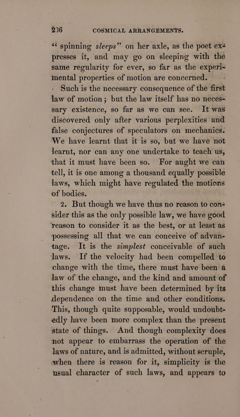 “¢ spinning sleeps” on her axle, as the poet ex presses it, and may: go on sleeping with the same regularity for ever, so far as the experi- mental properties of motion are concerned. Such is the necessary consequence of the first iy of motion ; but the law itself has no neces- sary existence, so far as we can see. It was discovered only after various perplexities and false conjectures of speculators on mechanics. ‘We have learnt that it is so, but we have not learnt, nor can any one undertake to teach us, that it must have been so. For aught we can tell, it is one among a thousand equally possible laws, which might have regulated. the motions of bodies. 2. But though we have thus no reason to con sider this as the only possible law, we have good ‘reason to consider it as the best, or at least as possessing all that we can conceive of advan- tage. It is the simplest conceivable of such laws. If the velocity had been compelled to change with the time, there must have been’ 4 Jaw of the change, and the kind and amount of this change must have been determined by its dependence on the time and other conditions. This, though quite supposable, would undoubt- edly have been more complex than the present state of things. And though complexity does not appear to embarrass the operation of the laws of nature, and is admitted, without scruple, mwhen there is reason for it, simplicity is the usual character of such laws, and appears to
