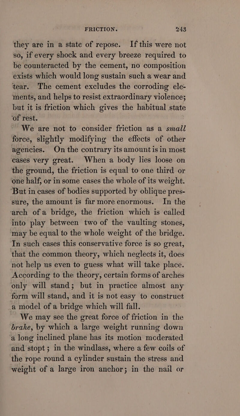 they are in a state of repose. If this were not so, if every shock and every breeze required to be counteracted by the cement, no composition exists which would long sustain such a wear and tear. The cement excludes the corroding ele- ments, and helps to resist extraordinary violence; but it is friction which gives the habitual state ‘of rest. We are not to consider friction as a small force, slightly modifying the effects of other agencies. On the contrary its amount is in most cases very great. When a body lies loose on the ground, the friction is equal to one third or one half, or in some cases the whole of its weight. ‘But in cases of bodies supported by oblique pres- sure, the amount is far more enormous. In the arch of a bridge, the friction which is called into play between two of the vaulting stones, ‘may be equal to the whole weight of the bridge. In such cases this conservative force is so great, that the common theory, which neglects it, does not help us even to guess what will take place. According to the theory, certain forms of arches only will stand; but in practice almost any form will stand, and it is not easy to construct a model of a bridge which will fall. We may see the great force of friction in the brake, by which a large weight running down a long inclined plane has its motion mcderated and stopt ; in the windlass, where a few coils of the rope round a cylinder sustain the stress and weight of a large iron anchor; in the nail or