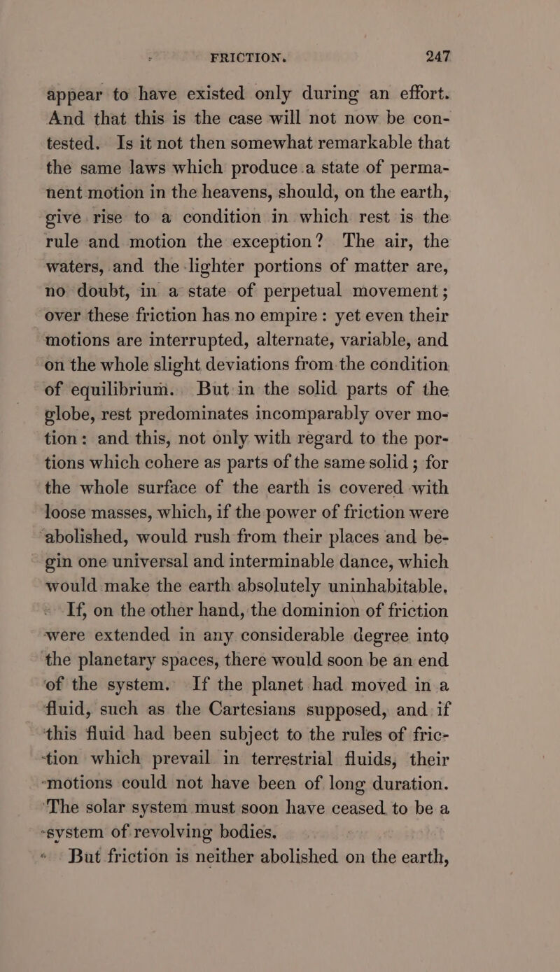appear to have existed only during an effort. And that this is the case will not now be con- tested. Is it not then somewhat remarkable that the same laws which produce.a state of perma- nent motion in the heavens, should, on the earth, give rise to a condition in which rest is the rule and motion the exception? The air, the waters, and the lighter portions of matter are, no doubt, in a state of perpetual movement ; over these friction has no empire: yet even their motions are interrupted, alternate, variable, and on the whole slight deviations fromthe condition of equilibrium. But in the solid parts of the globe, rest predominates incomparably over mo- tion: and this, not only with regard to the por- tions which cohere as parts of the same solid ; for the whole surface of the earth is covered with loose masses, which, if the power of friction were ‘abolished, would rush from their places and be- gin one universal and interminable dance, which would make the earth absolutely uninhabitable. If, on the other hand, the dominion of friction were extended in any considerable degree into the planetary spaces, there would soon be an end of the system. If the planet had moved in a fluid, such as the Cartesians supposed, and. if this fluid had been subject to the rules of fric- ‘tion which prevail in terrestrial fluids, their ‘motions could not have been of long duration. ‘The solar system must soon have ceased to be a system of revolving bodies. But friction is neither abolished on the earth,