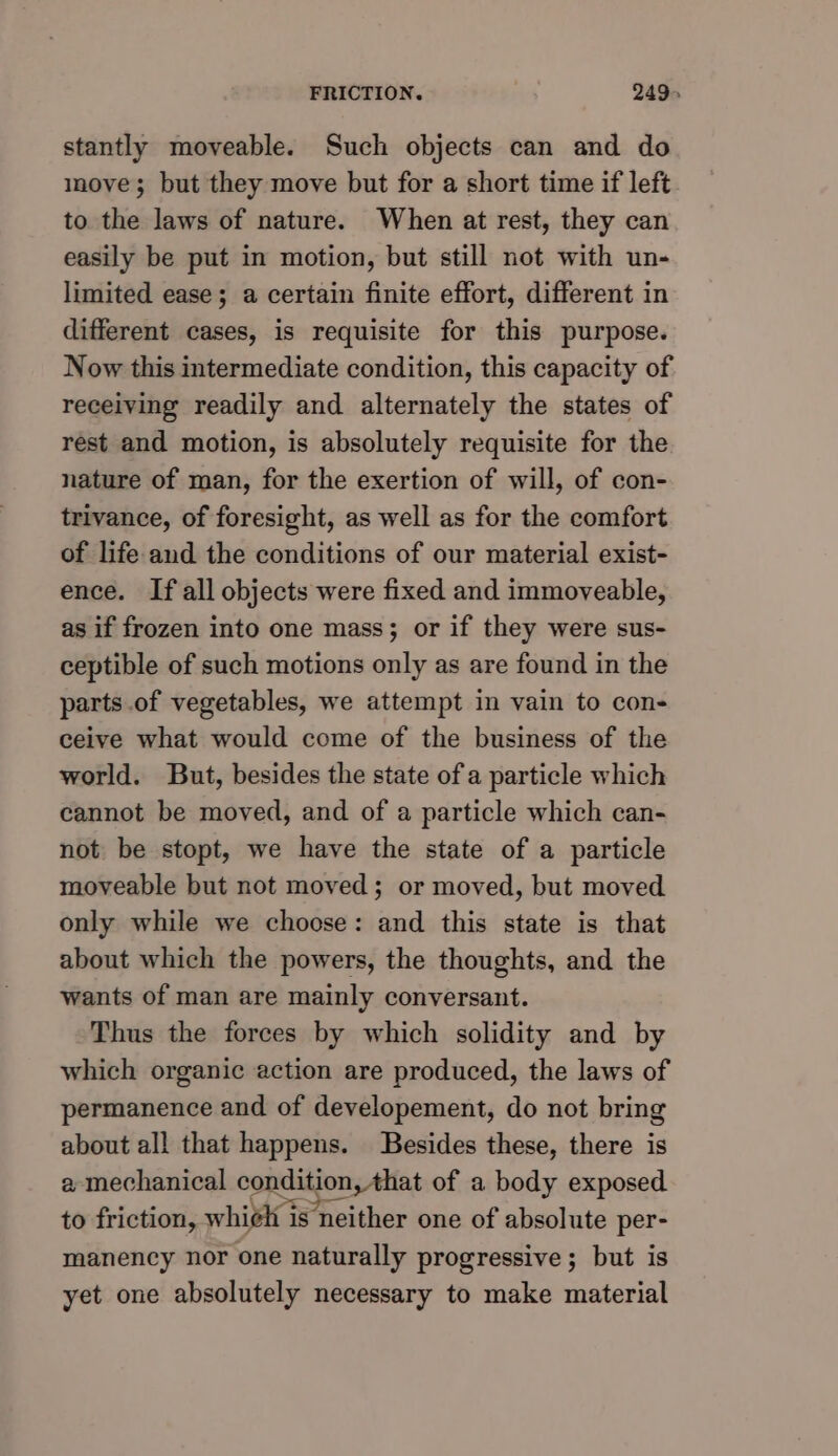 stantly moveable. Such objects can and do move; but they move but for a short time if left to the laws of nature. When at rest, they can easily be put in motion, but still not with un- limited ease; a certain finite effort, different in different cases, is requisite for this purpose. Now this intermediate condition, this capacity of receiving readily and alternately the states of rest and motion, is absolutely requisite for the nature of man, for the exertion of will, of con- trivance, of foresight, as well as for the comfort of life and the conditions of our material exist- ence. If all objects were fixed and immoveable, as if frozen into one mass; or if they were sus- ceptible of such motions only as are found in the parts .of vegetables, we attempt in vain to con- ceive what would come of the business of the world. But, besides the state of a particle which cannot be moved, and of a particle which can- not be stopt, we have the state of a particle moveable but not moved; or moved, but moved only while we choose: and this state is that about which the powers, the thoughts, and the wants of man are mainly conversant. Thus the forces by which solidity and by which organic action are produced, the laws of permanence and of developement, do not bring about all that happens. Besides these, there is a mechanical condition, that of a body exposed to friction, whiéh is neither one of absolute per- manency nor one naturally progressive; but is yet one absolutely necessary to make material