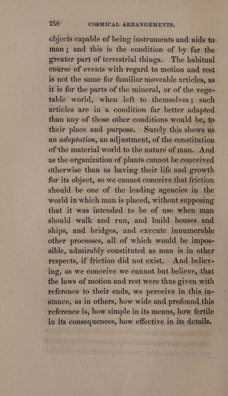 objects capable of being instruments and aids to man ; and this is the condition of by far the greater part of terrestrial things. The habitual course of events with regard to motion and rest is not the same for familiar moveable articles, as it is for the parts of the mineral, or of the vege- table world, when left to themselves; such articles are in a condition far better adapted than any of those other conditions would be, to their place and purpose. Surely this shows us an adaptation, an adjustment, of the constitution of the material world to the nature of man. And. as the organization of plants cannot be conceived otherwise than as having their life and growth for its object, so we cannot conceive that friction should be one of the leading agencies in the world in which man is placed, without supposing that it was intended to be of use when man should walk and run, and build houses and ships, and bridges, and execute innumerable other processes, all of which would be impos- sible, admirably constituted as man is in other respects, if friction did not exist. And believ- ing, as we conceive we cannot but believe, that the laws of motion and rest were thus given with reference to their ends, we perceive in this in- stance, as in others, how wide and profound.this reference is, how simple in its means, how fertile in its consequences, how effective in its details.