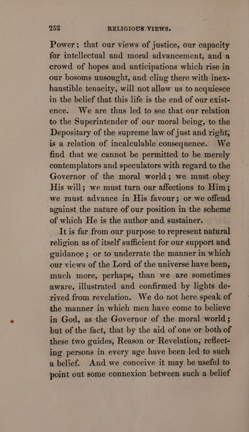 Power; that our views of justice, our capacity for intellectual and moral advancement, and a crowd of hopes and anticipations which rise in our bosoms unsought, and cling there with inex- haustible tenacity, will not allow us to acquiesce in the belief that this life is the end of our exist- ence. We are thus led to see that our relation to the Superintender of our moral being, to the Depositary of the supreme law of just and right; is a relation of incalculable consequence. We find that we cannot be permitted to be merely contemplators and speculators with regard to the Governor of the moral world; we must obey His will; we must turn our affections to Him; we must advance in His favour; or we offend against the nature of our position in the scheme of which He is the author and sustainer. It is far from our purpose to represent natural religion as of itself sufficient for our support and guidance ; or to underrate the manner in which our views of the Lord of the universe have been, much more, perhaps, than we are sometimes aware, illustrated and confirmed by lights de- rived from revelation. We do not here speak of the manner in which men have come to believe in God, as the Governor of the moral world ; but of the fact, that by the aid of one or both of these two guides, Reason or Revelation, reflect- ing persons in every age have been led to such a belief. And we conceive it may be useful to point out some connexion between such a belief