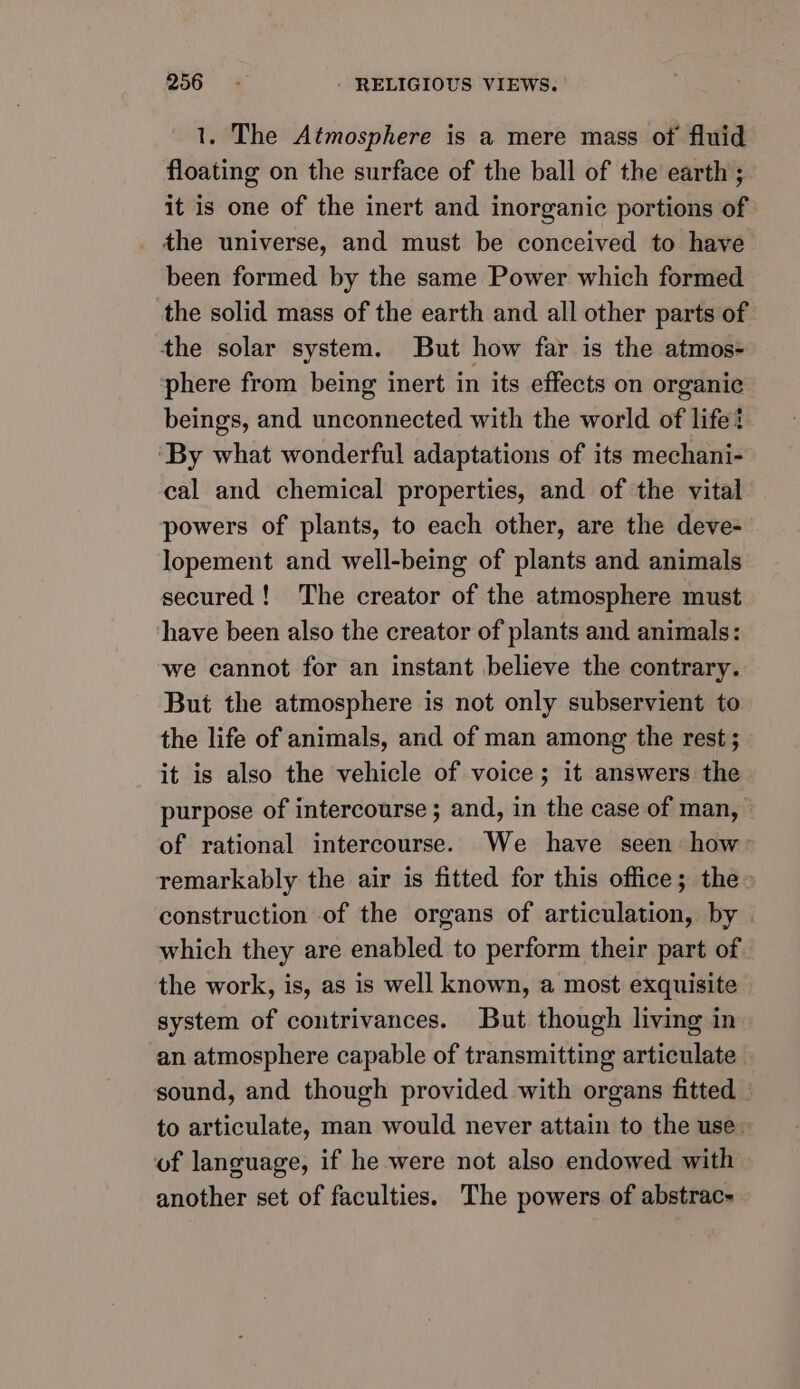 1. The Atmosphere is a mere mass of fluid floating on the surface of the ball of the earth ; it is one of the inert and inorganic portions of the universe, and must be conceived to have been formed by the same Power which formed the solid mass of the earth and all other parts of the solar system. But how far is the atmos- phere from being inert in its effects on organic beings, and unconnected with the world of life? ‘By what wonderful adaptations of its mechani- cal and chemical properties, and of the vital powers of plants, to each other, are the deve- lopement and well-being of plants and animals secured! The creator of the atmosphere must have been also the creator of plants and animals: we cannot for an instant believe the contrary. But the atmosphere is not only subservient to the life of animals, and of man among the rest ; it is also the vehicle of voice; it answers the purpose of intercourse; and, in the case of man, of rational intercourse. We have seen how remarkably the air is fitted for this office; the» construction of the organs of articulation, by » which they are enabled to perform their part of the work, is, as is well known, a most exquisite system of contrivances. But though living in an atmosphere capable of transmitting articulate sound, and though provided with organs fitted to articulate, man would never attain to the use of language, if he were not also endowed with another set of faculties. The powers of abstrac-