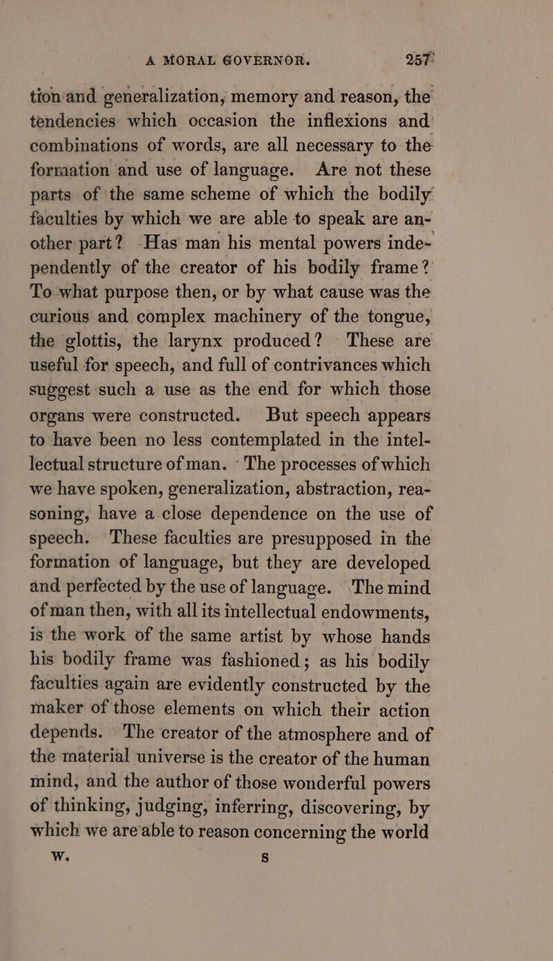 tion‘and generalization; memory and reason, the tendencies which occasion the inflexions and’ combinations of words, are all necessary to the formation and use of language. Are not these parts of the same scheme of which the bodily faculties by which we are able to speak are an- other part? Has man his mental powers inde- pendently of the creator of his bodily frame? To what purpose then, or by what cause was the curious and complex machinery of the tongue, the glottis, the larynx produced? These are useful for speech, and full of contrivances which suggest such a use as the end for which those organs were constructed. But speech appears to have been no less contemplated in the intel- lectual structure of man. ‘ The processes of which we have spoken, generalization, abstraction, rea- soning, have a close dependence on the use of speech. These faculties are presupposed in the formation of language, but they are developed and perfected by the use of language. ‘The mind of man then, with all its intellectual endowments, is the work of the same artist by whose hands his bodily frame was fashioned; as his bodily faculties again are evidently constructed by the maker of those elements on which their action depends. The creator of the atmosphere and of the material universe is the creator of the human mind, and the author of those wonderful powers of thinking, judging, inferring, discovering, by which we areable to reason concerning the world Ww. s