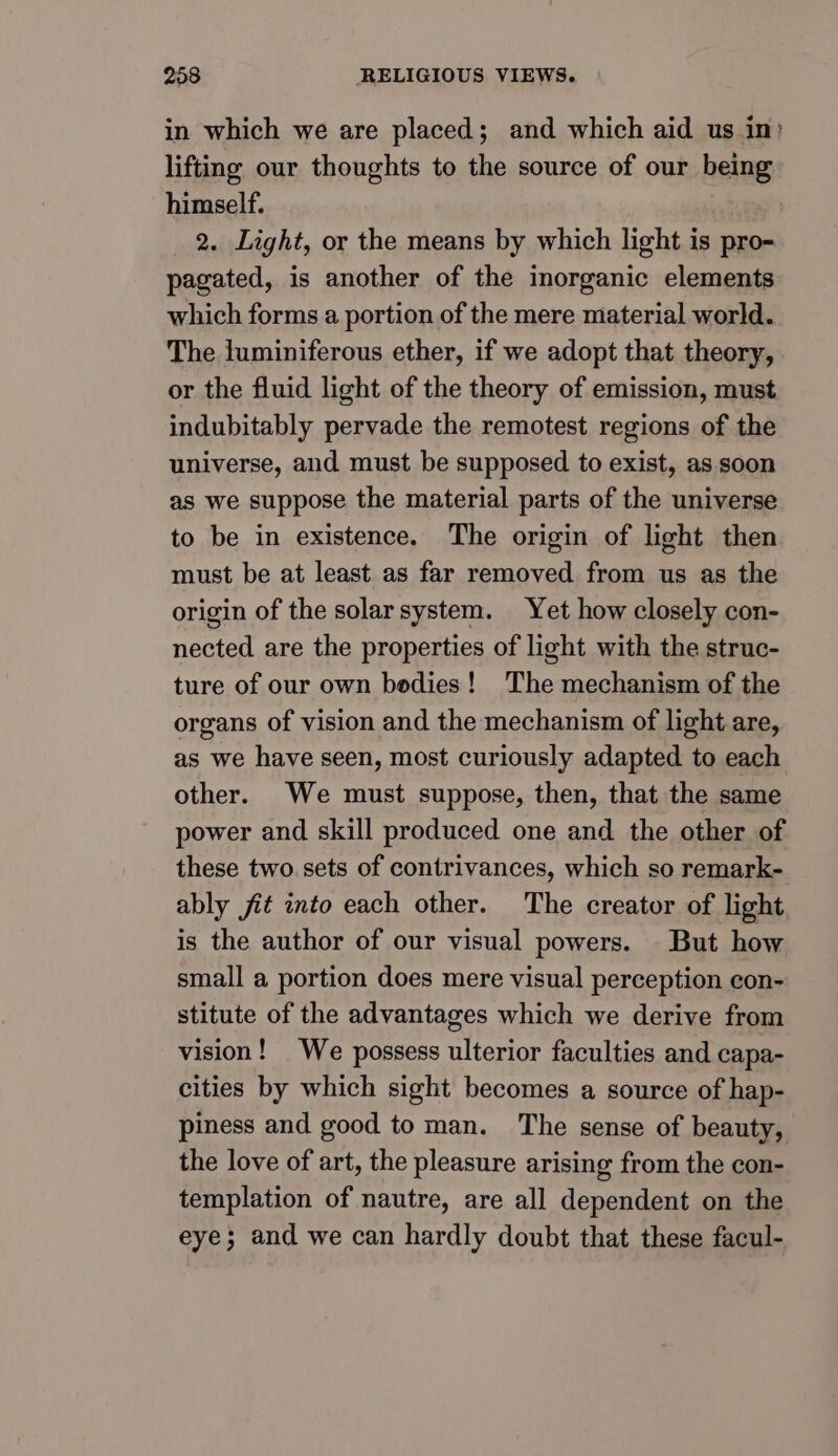 in which we are placed; and which aid us in’ lifting our thoughts to the source of our being himself. 2. Light, or the means by which light is pro- pagated, is another of the inorganic elements which forms a portion of the mere material world. The luminiferous ether, if we adopt that theory, or the fluid light of the theory of emission, must indubitably pervade the remotest regions of the universe, and must be supposed to exist, as soon as we suppose the material parts of the universe to be in existence. The origin of light then must be at least as far removed from us as the origin of the solarsystem. Yet how closely con- nected are the properties of light with the struc- ture of our own bedies! The mechanism of the organs of vision and the mechanism of light are, as we have seen, most curiously adapted to each other. We must suppose, then, that the same power and skill produced one and the other of these two.sets of contrivances, which so remark- ably jit into each other. The creator of light is the author of our visual powers. But how small a portion does mere visual perception con- stitute of the advantages which we derive from vision! We possess ulterior faculties and capa- cities by which sight becomes a source of hap- piness and good to man. The sense of beauty, the love of art, the pleasure arising from the con- templation of nautre, are all dependent on the eye; and we can hardly doubt that these facul-