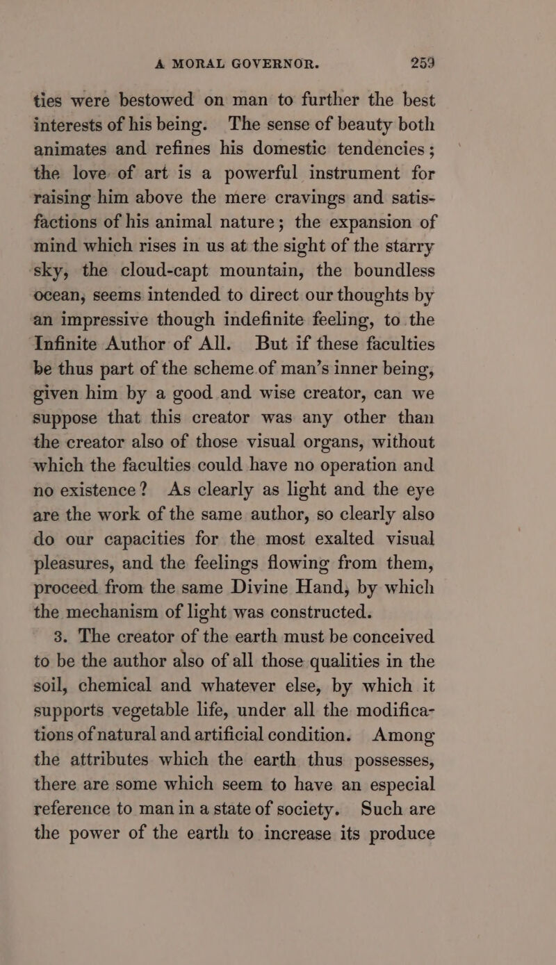 ties were bestowed on man to further the best interests of his being. The sense of beauty both animates and refines his domestic tendencies ; the love of art is a powerful instrument for raising him above the mere cravings and satis- factions of his animal nature; the expansion of mind which rises in us at the sight of the starry sky, the cloud-capt mountain, the boundless ocean, seems intended to direct our thoughts by an impressive though indefinite feeling, to the Infinite Author of All. But if these faculties be thus part of the scheme of man’s inner being, given him by a good and wise creator, can we suppose that this creator was any other than the creator also of those visual organs, without which the faculties could have no operation and no existence? As clearly as light and the eye are the work of the same author, so clearly also do our capacities for the most exalted visual pleasures, and the feelings flowing from them, proceed from the same Divine Hand, by which the mechanism of light was constructed. 3. The creator of the earth must be conceived to be the author also of all those qualities in the soil, chemical and whatever else, by which it supports vegetable life, under all the modifica- tions of natural and artificial condition. Among the attributes which the earth thus possesses, there are some which seem to have an especial reference to man in a state of society. Such are the power of the earth to increase its produce