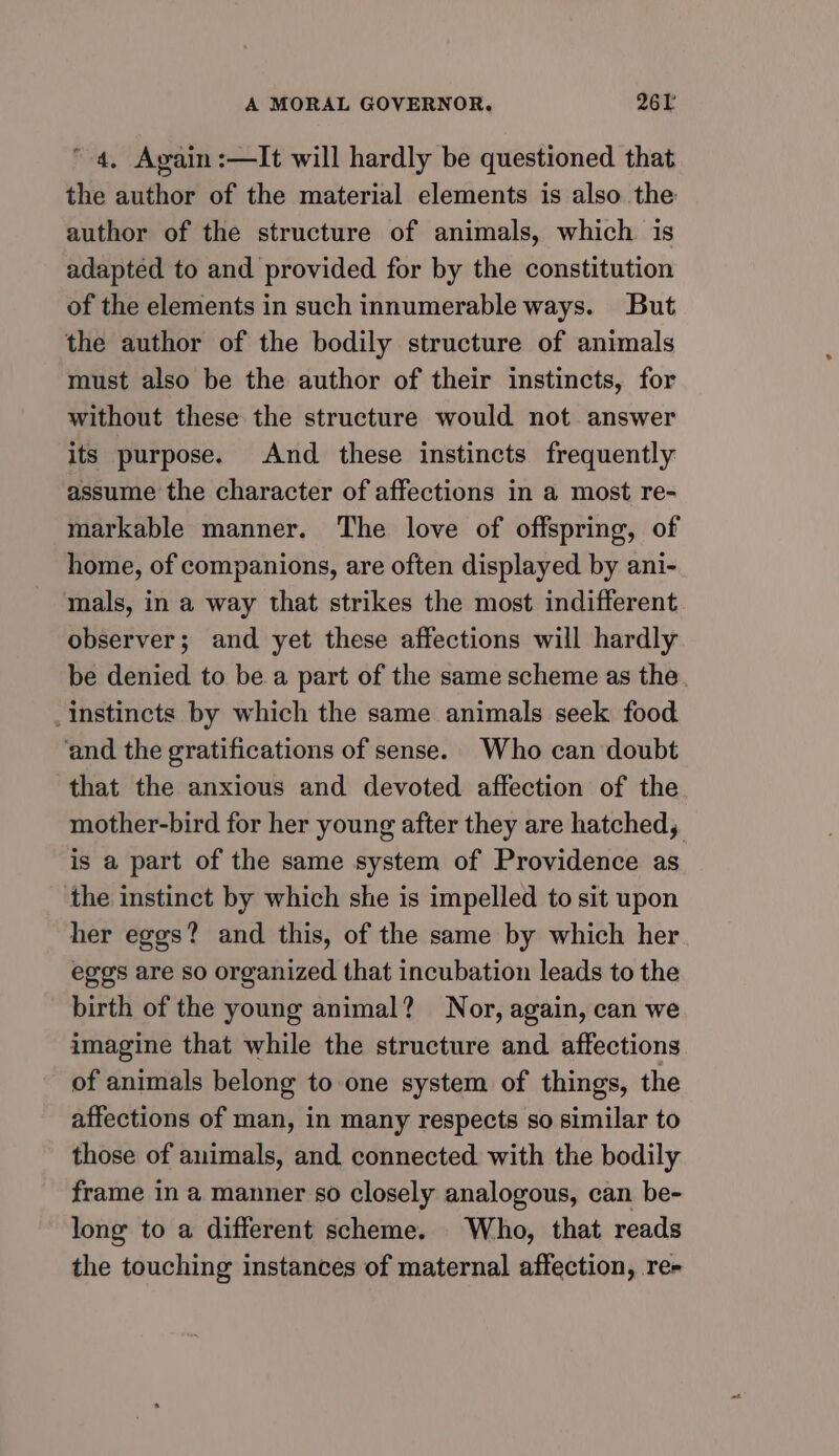 4, Again :—It will hardly be questioned that the author of the material elements is also the author of the structure of animals, which is adapted to and provided for by the constitution of the elements in such innumerable ways. But the author of the bodily structure of animals must also be the author of their instincts, for without these the structure would not answer its purpose. And these instincts frequently assume the character of affections in a most re- markable manner. The love of offspring, of home, of companions, are often displayed by ani- mals, in a way that strikes the most indifferent observer; and yet these affections will hardly be denied to bea part of the same scheme as the instincts by which the same animals seek food ‘and the gratifications of sense. Who can doubt that the anxious and devoted affection of the mother-bird for her young after they are hatched, is a part of the same system of Providence as the instinct by which she is impelled to sit upon her eggs? and this, of the same by which her eggs are so organized that incubation leads to the birth of the young animal? Nor, again, can we imagine that while the structure and affections of animals belong to one system of things, the affections of man, in many respects so similar to those of animals, and connected with the bodily frame in a manner s0 closely analogous, can be- long to a different scheme. Who, that reads the touching instances of maternal affection, re-