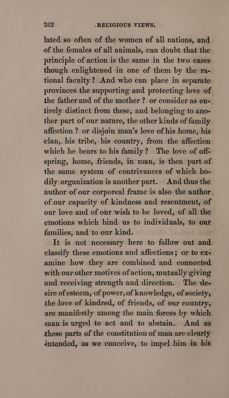 lated so often of the women of all nations, and of the females of all animals, can doubt that the principle of action is the same in the two cases though enlightened in one of them by the ra- tional faculty? And who can place in separate provinces the supporting and protecting love of the father and of the mother ? or consider as en- tirely distinct from these, and belonging to ano- ther part of our nature, the other kinds of family affection ? or disjoin man’s love of his home, his clan, his tribe, his country, from the affection which he bears to his family? The love of off- spring, home, friends, in man, is then part of the same system of contrivances of which bo- dily organization is another part. And thus the author of our corporeal frame is also the author. of our capacity of kindness and resentment, of our love and of our wish to be loved, of all the emotions which bind us to individuals, to our families, and to our kind. It is not necessary here to follow out and classify these emotions and affections; or to ex- amine how they are combined and connected with our other motives of action, mutually giving and receiving strength and direction. The de- sire of esteem, of power, of knowledge, of society, the love of kindred, of friends, of our country, are manifestly among the main forces by which aman is urged to act and to abstain. And as these parts of the constitution of man are clearly intended, ‘as we conceive, to impel him in his