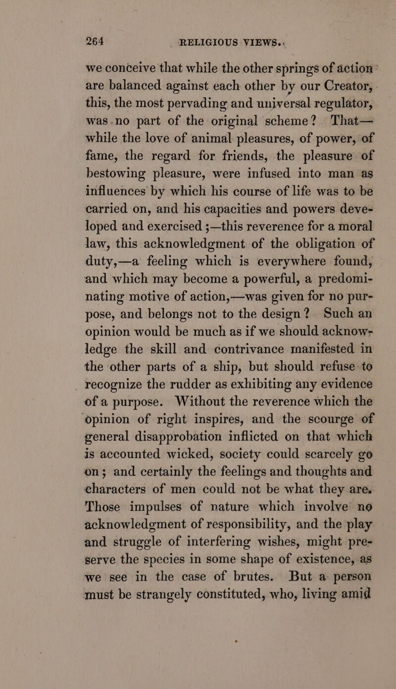 we conceive that while the other springs of action’ are balanced against each other by our Creator, this, the most pervading and universal regulator, was no part of the original scheme? That— while the love of animal pleasures, of power, of fame, the regard for friends, the pleasure of bestowing pleasure, were infused into man as influences by which his course of life was to be carried on, and his capacities and powers deve- loped and exercised ;—this reverence for a moral law, this acknowledgment of the obligation of duty,—a feeling which is everywhere found, and which may become a powerful, a predomi- nating motive of action,—was given for no pur- pose, and belongs not to the design? Such an opinion would be much as if we should acknow- ledge the skill and contrivance manifested in the other parts of a ship, but should refuse to recognize the rudder as exhibiting any evidence of a purpose. Without the reverence which the opinion of right inspires, and the scourge of general disapprobation inflicted on that which is accounted wicked, society could scarcely go on; and certainly the feelings and thoughts and characters of men could not be what they are. Those impulses of nature which involve no acknowledgment of responsibility, and the play and struggle of interfering wishes, might pre- serve the species in some shape of existence, as we see in the case of brutes. But a person must be strangely constituted, who, living amid