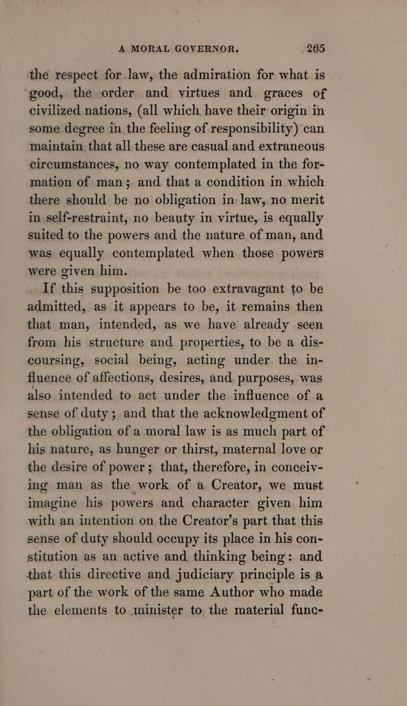 the respect for law, the admiration for what is good, the order and. virtues and graces of civilized nations, (all which have their origin in some degree in the feeling of responsibility) can maintain that all these are casual and extraneous circumstances, no way. contemplated in the for- mation of man; and. that a condition in which there should be no obligation in law,. no merit in self-restraint, no beauty in virtue, is equally suited to the powers and the nature of man, and was equally contemplated when those powers were given him. If this supposition be too extravagant to be admitted, as it appears to be, it remains then that man, intended, as we have already seen from his structure and properties, to be a dis- coursing, social being, acting under. the in- fluence of affections, desires, and, purposes, was also intended to act under the influence of a sense of duty; and that the acknowledgment of the obligation of a moral law is as much part of his nature, as hunger or thirst, maternal love or the desire of power; that, therefore, in conceiv- ing man as the work of a Creator, we must imagine his powers and character given him with an intention on the Creator’s part that this sense of duty should occupy its place in his con- stitution as an active and thinking being: and that this directive and judiciary principle is a part of the work of the same Author who made the elements to minister to the material func-