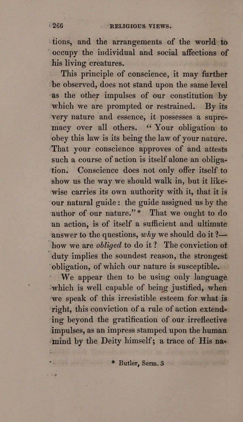 tions, and the arrangements of the world to “occupy the individual and social affections: of his living creatures. This principle of conscience, it may further ‘be observed, does not stand upon the same level ‘as the other impulses of our constitution by which we are prompted or restrained. By its ‘very nature and essence, it possesses a supre- macy over all others. ‘‘ Your obligation to obey this law is its being the law of your nature. ‘That your conscience approves of and attests such a course of action is itself alone an obliga- tion. Conscience does not only offer itself to show us the way we should walk in, but it like- wise carries its own authority with it, that it is ‘our natural guide: the guide assigned us by the author of our nature.”* That we ought to do an action, is of itself a sufficient and ultimate answer to the questions, why we should do it ?— “how we are obliged to do it? The conviction of ‘duty implies the soundest reason, the strongest ‘obligation, of which our nature is susceptible. . We appear then to be using only language ‘which is well capable of being justified, when we speak of this irresistible esteem for what is right, this conviction of a rule of action extend- ‘ing beyond the gratification of our irreflective impulses, as an impress stamped upon the human ‘mind by the Deity himself; a trace of His nas * Butler, Serm. 3