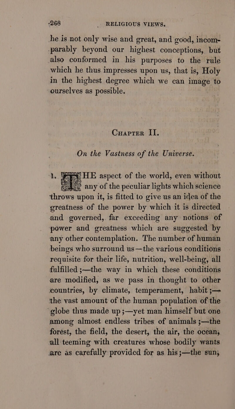 he is not only wise and great, and good, incom- -parably beyond our highest conceptions, but also conformed in his purposes to the rule which he thus impresses upon us, that is, Holy in the highest degree which we can image to ourselves as possible. Cuaprer II. On the Vastness of the Universe. cap a HE aspect of the world, even without peas US oY any of the peculiar lights which science throws upon it, is fitted to give us an idea of the greatness of the power by which it is directed and governed, far exceeding any notions of power and greatness which are suggested by any other contemplation. The number of human beings who surround us—the various conditions requisite for their life, nutrition, well-being, all fulfilled ;—the way in which these conditions are modified, as we pass in thought to other countries, by climate, temperament, habit ;— the vast amount of the human population of the globe thus made up ;—yet man himself but one among almost endless tribes of animals ;—the forest, the field, the desert, the air, the oceans all teeming with creatures whose bodily wants are as carefully provided for as his;—the sun;