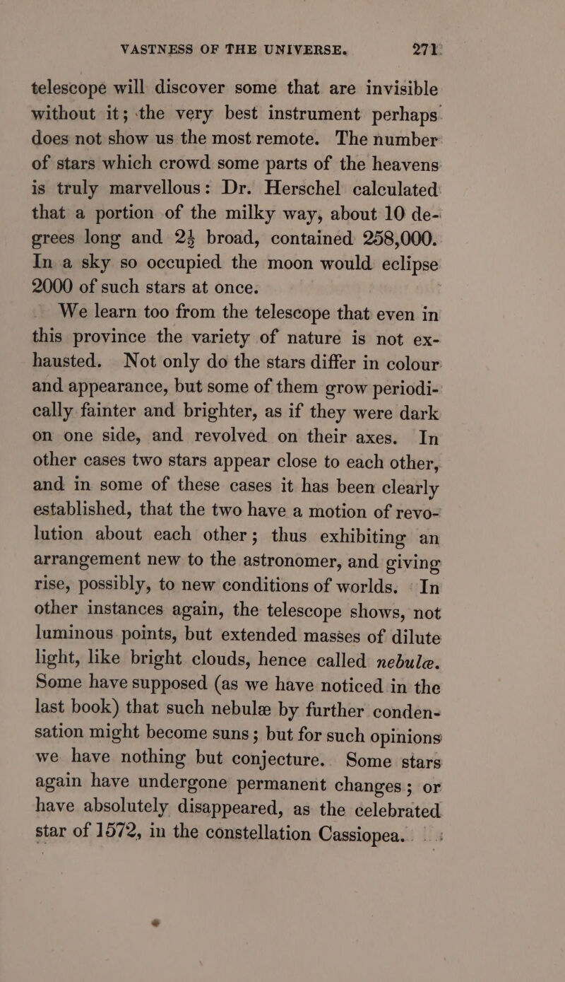 telescope will discover some that are invisible without it; the very best instrument perhaps does not show us the most remote. The number of stars which crowd some parts of the heavens is truly marvellous: Dr. Herschel calculated that a portion of the milky way, about 10 de- grees long and 24 broad, contained 258,000. In a sky so occupied the moon would eclipse 2000 of such stars at once. We learn too from the telescope that even in this province the variety of nature is not ex- hausted. Not only do the stars differ in colour and appearance, but some of them grow periodi- cally fainter and brighter, as if they were dark on one side, and revolved on their axes. In other cases two stars appear close to each other, and in some of these cases it has been clearly established, that the two have a motion of revo- lution about each other; thus exhibiting an arrangement new to the astronomer, and giving rise, possibly, to new conditions of worlds. © In other instances again, the telescope shows, not luminous points, but extended masses of dilute light, like bright clouds, hence called nedule. Some have supposed (as we have noticed in the last book) that such nebule by further conden- sation might become suns ; but for such opinions we have nothing but conjecture. Some stars again have undergone permanent changes; or have absolutely disappeared, as the celebrated star of 1572, in the constellation Cassiopea.