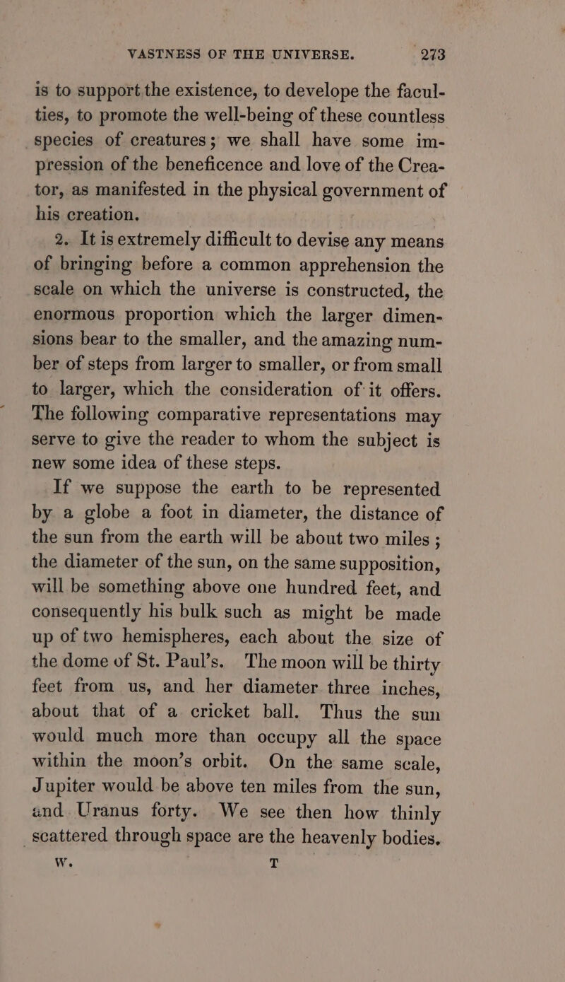 is to support the existence, to develope the facul- ties, to promote the well-being of these countless species of creatures; we shall have some im- pression of the beneficence and love of the Crea- tor, as manifested in the physical government of his creation. 2. It is extremely difficult to devise any means of bringing before a common apprehension the scale on which the universe is constructed, the enormous proportion which the larger dimen- sions bear to the smaller, and the amazing num- ber of steps from larger to smaller, or from small to larger, which the consideration of it offers. The following comparative representations may serve to give the reader to whom the subject is hew some idea of these steps. If we suppose the earth to be represented by a globe a foot in diameter, the distance of the sun from the earth will be about two miles ; the diameter of the sun, on the same supposition, will be something above one hundred feet, and consequently his bulk such as might be made up of two hemispheres, each about the size of the dome of St. Paul’s. The moon will be thirty feet from us, and her diameter three inches, about that of a cricket ball. Thus the sun would much more than occupy all the space within the moon’s orbit. On the same scale, Jupiter would be above ten miles from the sun, and Uranus forty. We see then how thinly scattered through space are the heavenly bodies. w. T