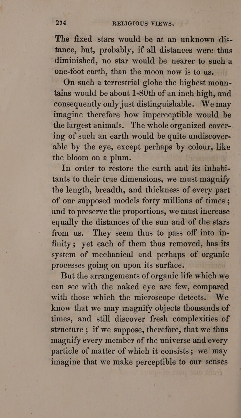The fixed stars would be at an unknown dis- tance, but, probably, if all distances were thus diminished, no star would be nearer to such a one-foot earth, than the moon now is to us. On such a terrestrial globe the highest moun- tains would be about 1-80th of an inch high, and consequently only just distinguishable. We may imagine therefore how imperceptible would be the largest animals. The whole organized cover- ing of such an earth would be quite undiscover- able by the eye, except perhaps by colour, like the bloom on a plum. In order to restore the earth and its inhabi- tants to their true dimensions, we must magnify the length, breadth, and thickness of every part of our supposed models forty millions of times ; and to preserve the proportions, we must increase equally the distances of the sun and of the stars from us. They seem thus to pass off into in- finity; yet each of them thus removed, has its system of mechanical and perhaps of organic processes going on upon its surface. But the arrangements of organic life which we can see with the naked eye are few, compared with those which the microscope detects. We know that we may magnify objects thousands of times, and still discover fresh complexities of structure ; if we suppose, therefore, that we thus magnify every member of the universe and every particle of matter of which it consists; we may ‘imagine that we make perceptible to our senses