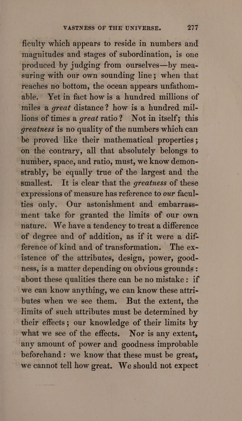ficulty which appears to reside in numbers and magnitudes and stages of subordination, is one produced by judging from ourselves—by mea- suring with our own sounding line; when that reaches no bottom, the ocean appears unfathom- able. Yet in fact how is a hundred millions of miles a great distance? how is a hundred mil- lions of times a great ratio? Not in itself; this greatness is no quality of the numbers which can be proved like their mathematical properties ; on the contrary, all that absolutely belongs to number, space, and ratio, must, we know demon- strably, be equally true of the largest and the smallest. It is clear that the greatness of these expressions of measure has reference to our facul- ties only. Our astonishment and embarrass- ment take for granted the limits of our own nature. We have a tendency to treat a difference of degree and of addition, as if it were a dif- ference of kind and of transformation. The ex- istence of the attributes, design, power, good- ness, is a matter depending on obvious grounds : about these qualities there can be no mistake: if we can know anything, we can know these attri- butes when we see them. But the extent, the limits of such attributes must be determined by their effects; our knowledge of their limits by what we see of the effects. Nor is any extent, ‘any amount of power and goodness improbable beforehand : we know that these must be great, we cannot tell how great. We should not expect