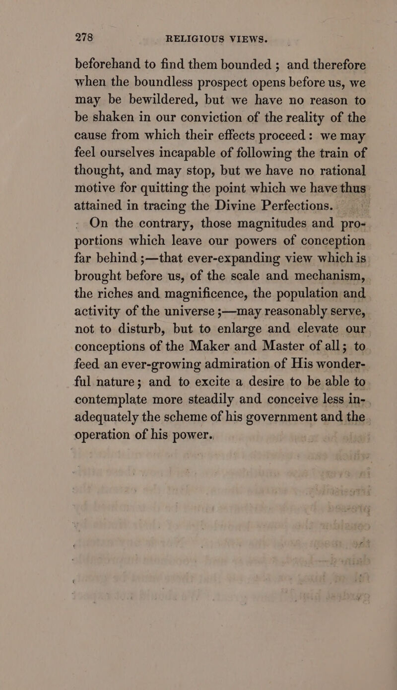 beforehand to find them bounded ; and therefore when the boundless prospect opens before us, we may be bewildered, but we have no reason to be shaken in our conviction of the reality of the cause from which their effects proceed: we may feel ourselves incapable of following the train of thought, and may stop, but we have no rational motive for quitting the point which we have thus attained in tracing the Divine Perfections.. On the contrary, those magnitudes and. pro- portions which leave our powers of conception far behind ;—that ever-expanding view which is brought before us, of the scale and mechanism, the riches and. magnificence, the population and activity of the universe ;—may reasonably serve, not to disturb, but to enlarge and elevate our conceptions of the Maker and Master of all; to feed an ever-growing admiration of His wonder- ful nature; and to excite a desire to be able to contemplate more steadily and conceive less in-. adequately the scheme of his government and the operation of his power.