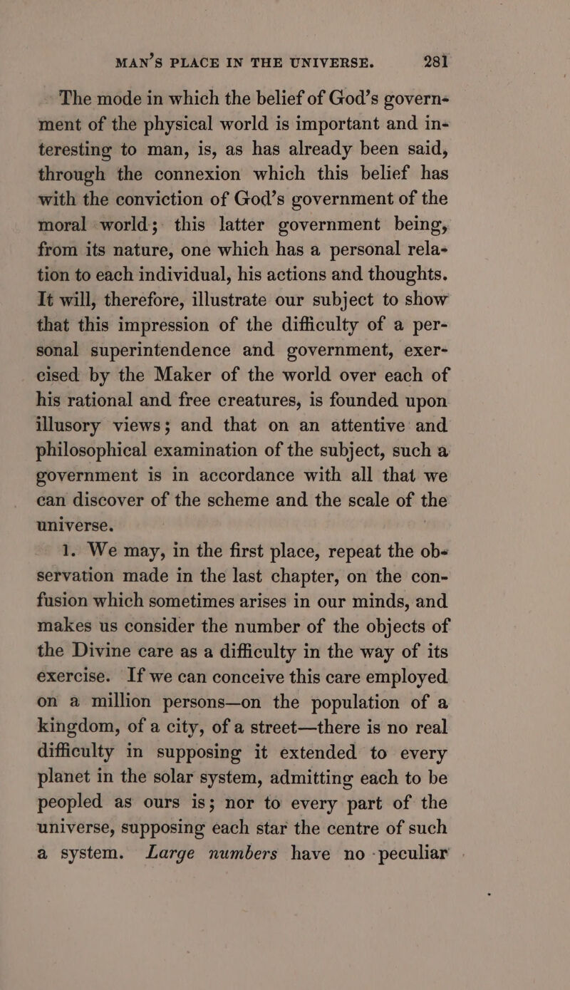 The mode in which the belief of God’s govern- ment of the physical world is important and in-+ teresting to man, is, as has already been said, through the connexion which this belief has with the conviction of God’s government of the moral world; this latter government being, from its nature, one which has a personal rela- tion to each individual, his actions and thoughts. It will, therefore, illustrate our subject to show that this impression of the difficulty of a per- sonal superintendence and government, exer- cised by the Maker of the world over each of his rational and free creatures, is founded upon illusory views; and that on an attentive and philosophical examination of the subject, such a government is in accordance with all that we can discover of the scheme and the scale of the universe. ? 1. We may, in the first place, repeat the ob- servation made in the last chapter, on the con- fusion which sometimes arises in our minds, and makes us consider the number of the objects of the Divine care as a difficulty in the way of its exercise. If we can conceive this care employed. on a million persons—on the population of a kingdom, of a city, of a street—there is no real difficulty in supposing it extended to every planet in the solar system, admitting each to be peopled as ours is; nor to every part of the universe, supposing each star the centre of such a system. Large numbers have no -peculiar |