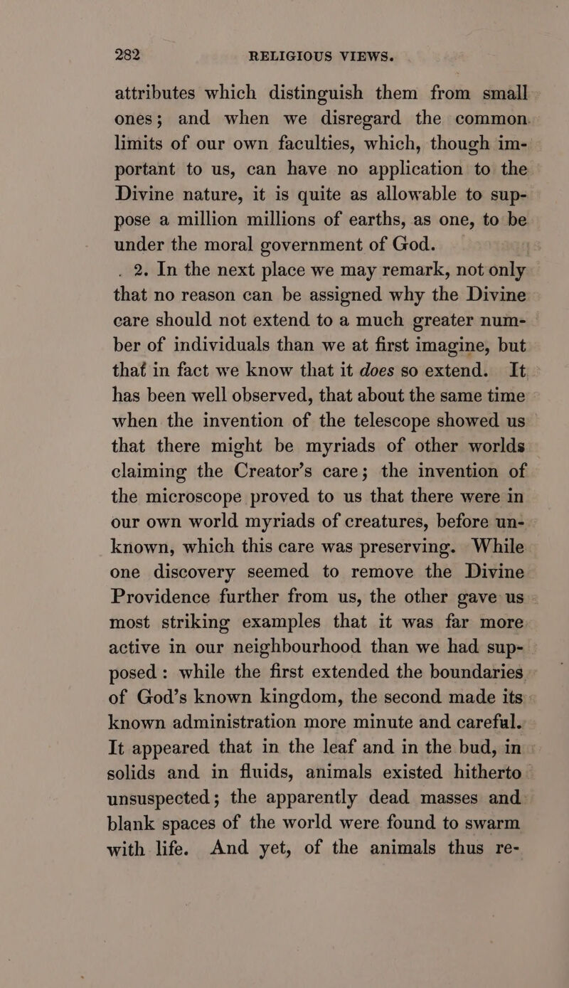 attributes which distinguish them from small ones; and when we disregard the common. limits of our own faculties, which, though im- portant to us, can have no application to the Divine nature, it is quite as allowable to sup- pose a million millions of earths, as one, to be under the moral government of God. . 2. In the next place we may remark, not only that no reason can be assigned why the Divine care should not extend to a much greater num- ber of individuals than we at first imagine, but that in fact we know that it does so extend. It has been well observed, that about the same time when the invention of the telescope showed us that there might be myriads of other worlds claiming the Creator’s care; the invention of the microscope proved to us that there were in our own world myriads of creatures, before un- known, which this care was preserving. While one discovery seemed to remove the Divine Providence further from us, the other gave us - most striking examples that it was far more active in our neighbourhood than we had sup- posed: while the first extended the boundaries » of God’s known kingdom, the second made its known administration more minute and careful. It appeared that in the leaf and in the bud, in solids and in fluids, animals existed hitherto unsuspected; the apparently dead masses and. blank spaces of the world were found to swarm with life. And yet, of the animals thus re-