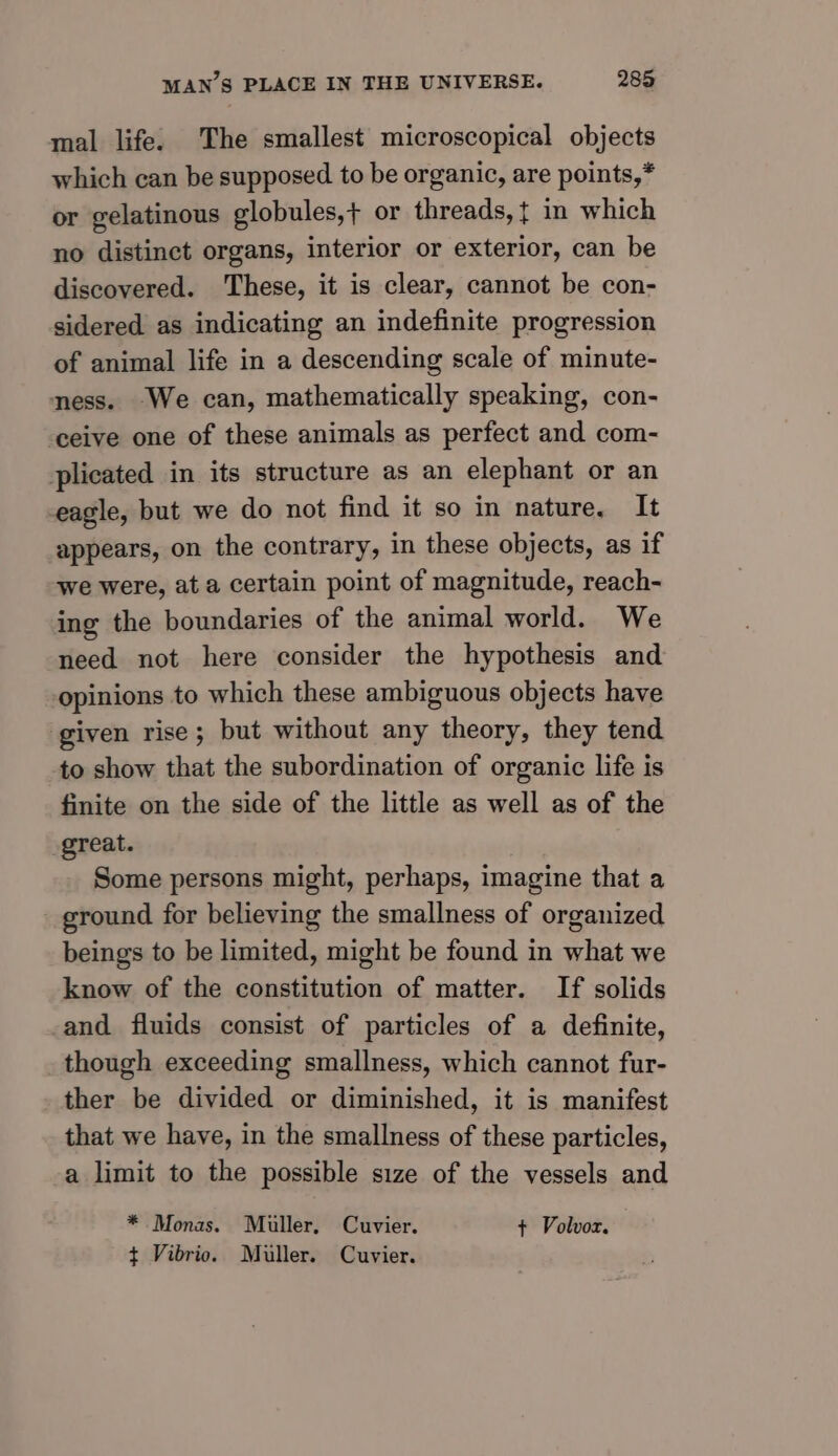 mal life. The smallest microscopical objects which can be supposed to be organic, are points,* or gelatinous globules,+ or threads, t in which no distinct organs, interior or exterior, can be discovered. These, it is clear, cannot be con- sidered as indicating an indefinite progression of animal life in a descending scale of minute- ness. We can, mathematically speaking, con- ceive one of these animals as perfect and com- plicated in its structure as an elephant or an eagle, but we do not find it so in nature. It appears, on the contrary, in these objects, as if we were, ata certain point of magnitude, reach- ing the boundaries of the animal world. We need not here consider the hypothesis and opinions to which these ambiguous objects have given rise; but without any theory, they tend to show that the subordination of organic life is finite on the side of the little as well as of the great. Some persons might, perhaps, imagine that a ground for believing the smallness of organized beings to be limited, might be found in what we know of the constitution of matter. If solids and fluids consist of particles of a definite, though exceeding smallness, which cannot fur- ther be divided or diminished, it is manifest that we have, in the smallness of these particles, a limit to the possible size of the vessels and * Monas. Miller, Cuvier. ¢ Volvoz. ¢ Vibrio. Muller. Cuvier.