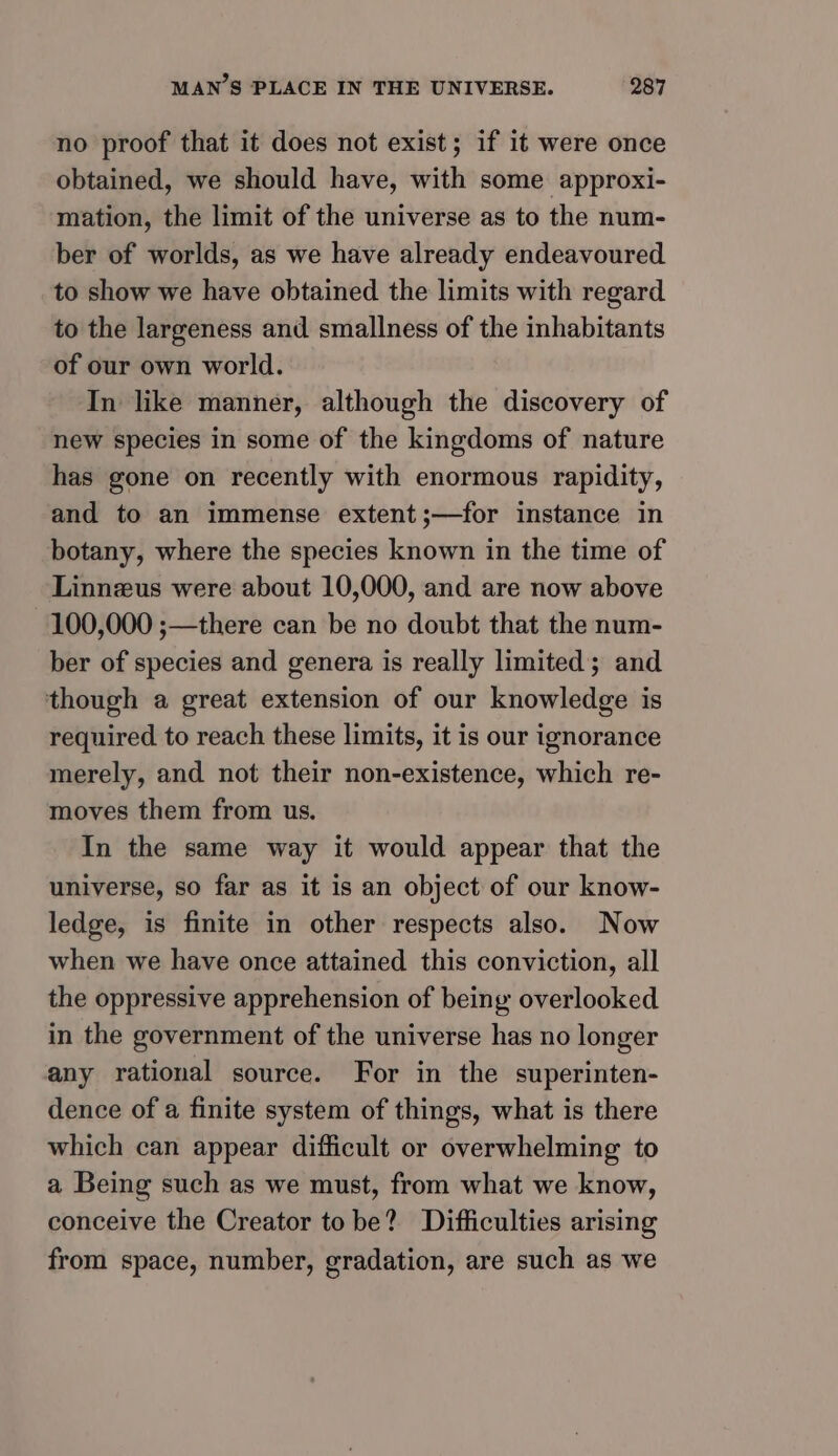 no proof that it does not exist; if it were once obtained, we should have, with some approxi- mation, the limit of the universe as to the num- ber of worlds, as we have already endeavoured to show we have obtained the limits with regard to the largeness and smallness of the inhabitants of our own world. In like manner, although the discovery of new species in some of the kingdoms of nature has gone on recently with enormous rapidity, and to an immense extent;—for instance in botany, where the species known in the time of Linnzus were about 10,000, and are now above 100,000 ;—there can be no doubt that the num- ber of species and genera is really limited; and though a great extension of our knowledge is required to reach these limits, it is our ignorance merely, and not their non-existence, which re- moves them from us. In the same way it would appear that the universe, so far as it is an object of our know- ledge, is finite in other respects also. Now when we have once attained this conviction, all the oppressive apprehension of being overlooked in the government of the universe has no longer any rational source. For in the superinten- dence of a finite system of things, what is there which can appear difficult or overwhelming to a Being such as we must, from what we know, conceive the Creator tobe? Difficulties arising from space, number, gradation, are such as we