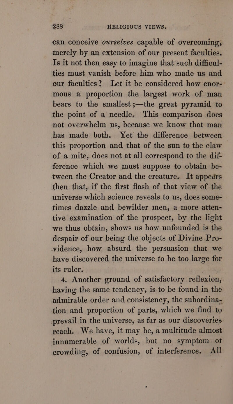 can conceive ourselves capable of overcoming, merely by an extension of our present faculties. Is it not then easy to imagine that such difficul- ties must vanish before him who made us and our faculties? Let it be considered how enor- mous a proportion the largest work of man bears to the smallest ;—the great pyramid to the point of a needle. This comparison does not overwhelm us, because we know that man has made both. Yet the difference between this proportion and that of the sun to the claw of a mite, does not at all correspond to the dif- ference which we must suppose to obtain be- tween the Creator and the creature. It appedrs then that, if the first flash of that view of the universe which science reveals to us, does some- times dazzle and bewilder men, a more atten- tive examination of the prospect, by the light we thus obtain, shows us how unfounded is the despair of our being the objects of Divine Pro- vidence, how absurd the persuasion that we have discovered the universe to be too large for its ruler. ae 4, Another ground of satisfactory reflexion, having the same tendency, is to be found in the admirable order and. consistency, the subordina- tion and proportion of parts, which we find to prevail in the universe, as far as our discoveries reach. We have, it may be, a multitude almost innumerable of worlds, but no symptom ot crowding, of confusion, of interference. All