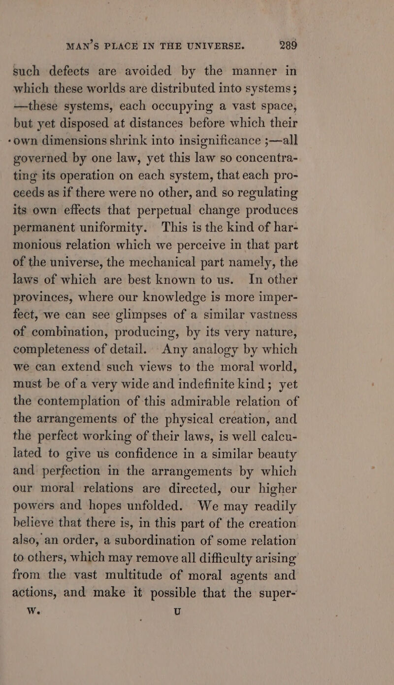 such defects are avoided by the manner in which these worlds are distributed into systems; —these systems, each occupying a vast space, but yet disposed at distances before which their ‘own dimensions shrink into insignificance ;—all governed by one law, yet this law so concentra- ting its operation on each system, that each pro- ceeds as if there were no other, and so regulating its own effects that perpetual change produces permanent uniformity. This is the kind of har- monious relation which we perceive in that part of the universe, the mechanical part namely, the laws of which are best known to us. In other provinces, where our knowledge is more imper- fect, we can see glimpses of a similar vastness of combination, producing, by its very nature, completeness of detail. Any analogy by which we can extend such views to the moral world, must be of a very wide and indefinite kind; yet the contemplation of this admirable relation of the arrangements of the physical creation, and the perfect working of their laws, is well calcu- lated to give us confidence in a similar beauty and perfection in the arrangements by which our moral relations are directed, our higher powers and hopes unfolded. We may readily believe that there is, in this part of the creation also, an order, a subordination of some relation to others, which may remove all difficulty arising from the vast multitude of moral agents and actions, and make it possible that the super- wW. U