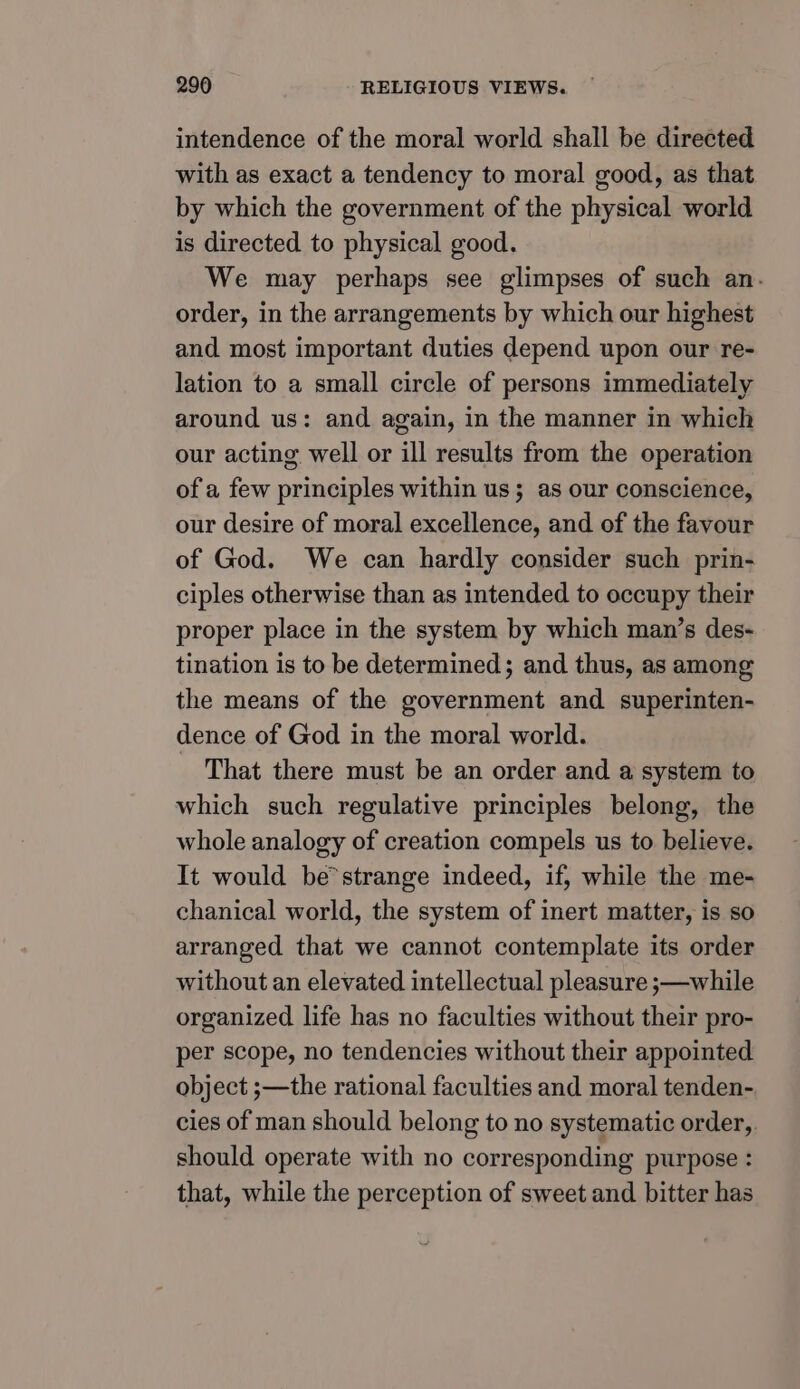 intendence of the moral world shall be directed with as exact a tendency to moral good, as that by which the government of the physical world is directed to physical good. We may perhaps see glimpses of such an. order, in the arrangements by which our highest and most important duties depend upon our re- lation to a small circle of persons immediately around us: and again, in the manner in which our acting well or ill results from the operation of a few principles within us; as our conscience, our desire of moral excellence, and of the favour of God. We can hardly consider such prin- ciples otherwise than as intended to occupy their proper place in the system by which man’s des- tination is to be determined; and thus, as among the means of the government and superinten- dence of God in the moral world. That there must be an order and a system to which such regulative principles belong, the whole analogy of creation compels us to believe. It would be’strange indeed, if, while the me- chanical world, the system of inert matter, is so arranged that we cannot contemplate its order without an elevated intellectual pleasure ;—while organized life has no faculties without their pro- per scope, no tendencies without their appointed object ;—the rational faculties and moral tenden- cies of man should belong to no systematic order, should operate with no corresponding purpose : that, while the perception of sweet and bitter has