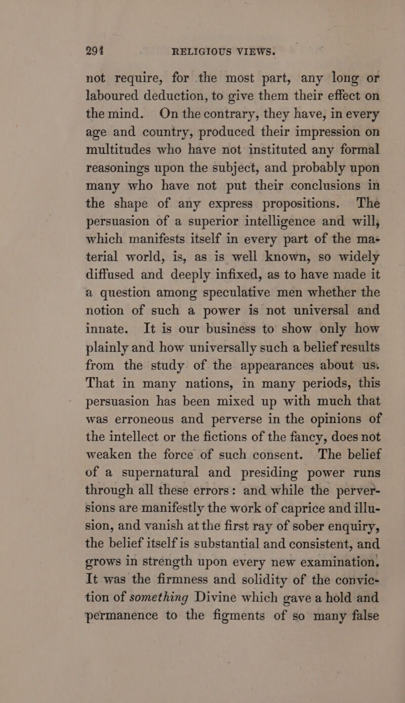 not require, for the most part, any long or laboured deduction, to give them their effect on the mind. On the contrary, they have, in every age and country, produced their impression on multitudes who have not instituted any formal reasonings upon the subject, and probably upon many who have not put their conclusions in the shape of any express propositions. The persuasion of a superior intelligence and will, which manifests itself in every part of the ma+ terial world, is, as is well known, so widely diffused and deeply infixed, as to have made it a question among speculative men whether the notion of such a power is not universal and innate. It is our business to show only how plainly and how universally such a belief results from the study of the appearances about us. That in many nations, in many periods, this persuasion has been mixed up with much that was erroneous and perverse in the opinions of the intellect or the fictions of the fancy, does not weaken the force of such consent. The belief of a supernatural and presiding power runs through all these errors: and while the perver- sions are manifestly the work of caprice and illu- sion, and vanish at the first ray of sober enquiry, the belief itself is substantial and consistent, and grows in strength upon every new examination, It was the firmness and solidity of the convie- tion of something Divine which gave a hold and permanence to the figments of so many false